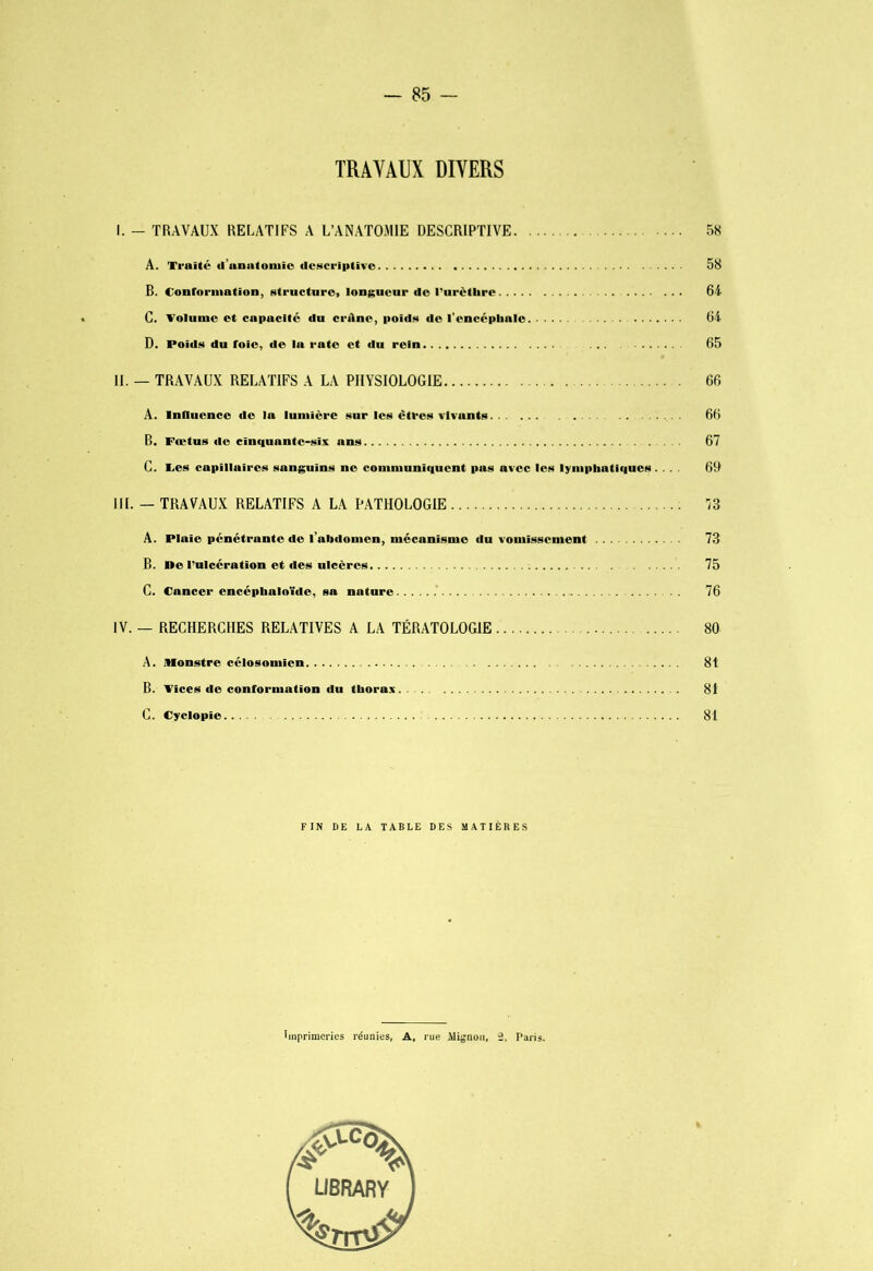 TRAVAUX DIVERS I. - TRAVAUX RELATIFS A L’ANATOMIE DESCRIPTIVE 58 A. Traité d’unatoniio descriptive 58 B. Conroniiation, structure, longueur de l'urètlirc 64 C. Volume et capacité du crâne, poids de l'encéphale 64 D. Poids du foie, de la rate et du rein ... 65 IL — TRAVAUX RELATIFS A LA PHYSIOLOGIE 66 A. InOiience de la lumière sur les êtres vivants 66 B. Fœtus de cinquante-six ans 67 C. Tes capillaires sanguins ne communiquent pas avec les lymphatiques. ... 6D III. — TRAVAUX RELATIFS A LA PATHOLOGIE iS A. Plaie pénétrante de l’abdomen, mécanisme du vomissement 73 B. ne l’ulcération et des ulcères 75 C. Cancer encéphaloïde, sa nature .’ 76 IV. — RECHERCHES RELATIVES A LA TÉRATOLOGIE 80 A. Monstre célosomicn 81 B. Vices de conformation du thorax. . 81 C. Cyclopie 81 FIN DE LA TABLE DES MATIÈRES Imprimeries réunies, A, rue ilignoii, 2. Paris.