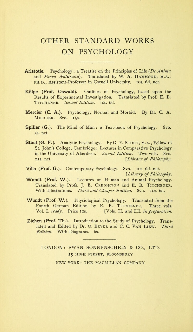 OTHER STANDARD WORKS ON PSYCHOLOGY Aristotle. Psychology : a Treatise on the Principles of Life {De Anima and Parva Naturalia). Translated by W. A. Hammond, m.a., ph.d., Assistant-Professor in Cornell University, ios. 6d. net. Kiilpe (Prof. Oswald). Outlines of Psychology, based upon the Results of Experimental Investigation. Translated by Prof. E. B. Titchener. Second Edition, ios. 6d. Mercier (C. A.). Psychology, Normal and Morbid. By Dr. C. A. Mercier. 8vo. 15s. Spiller (G.). The Mind of Man: a Text-book of Psychology. 8vo. 5s. net. Stout (G. F.). Analytic Psychology. By G. F. Stout, m.a., Fellow of St. John’s College, Cambridge; Lecturer in Comparative Psychology in the University of Aberdeen. Second Edition. Two vols. 8vo. 21s.net. [Library of Philosophy. Villa (Prof. G.). Contemporary Psychology. 8vo. ios. 6d. net. [Library of Philosophy. Wundt (Prof. W.). Lectures on Human and Animal Psychology. Translated by Profs. J. E. Creighton and E. B. Titchener. With Illustrations. Third and Cheaper Edition. 8vo. ios. 6d. Wundt (Prof. W.). Physiological Psychology. Translated from the Fourth German Edition by E. B. Titchener. Three vols. Vol. I. ready. Price 12s. [Vols. II. and III. in preparation. Ziehen (Prof. Th.). Introduction to the Study of Psychology. Trans- lated and Edited by Dr. O. Beyer and C. C. Van Liew. Third Edition. With Diagrams. 6s. LONDON: SWAN SONNENSCHEIN & CO., LTD. 25 HIGH STREET, BLOOMSBURY NEW YORK: THE MACMILLAN COMPANY