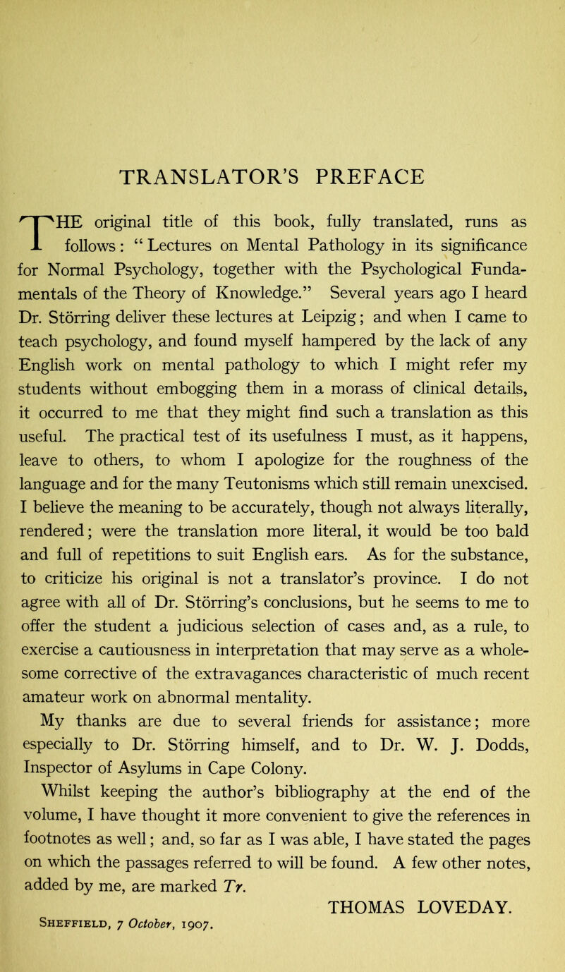 TRANSLATOR’S PREFACE HE original title of this book, fully translated, runs as follows: “ Lectures on Mental Pathology in its significance for Normal Psychology, together with the Psychological Funda- mentals of the Theory of Knowledge.” Several years ago I heard Dr. Storring deliver these lectures at Leipzig; and when I came to teach psychology, and found myself hampered by the lack of any English work on mental pathology to which I might refer my students without embogging them in a morass of clinical details, it occurred to me that they might find such a translation as this useful. The practical test of its usefulness I must, as it happens, leave to others, to whom I apologize for the roughness of the language and for the many Teutonisms which still remain unexcised. I believe the meaning to be accurately, though not always literally, rendered; were the translation more literal, it would be too bald and full of repetitions to suit English ears. As for the substance, to criticize his original is not a translator’s province. I do not agree with all of Dr. Storring’s conclusions, but he seems to me to offer the student a judicious selection of cases and, as a rule, to exercise a cautiousness in interpretation that may serve as a whole- some corrective of the extravagances characteristic of much recent amateur work on abnormal mentality. My thanks are due to several friends for assistance; more especially to Dr. Storring himself, and to Dr. W. J. Dodds, Inspector of Asylums in Cape Colony. Whilst keeping the author’s bibliography at the end of the volume, I have thought it more convenient to give the references in footnotes as well; and, so far as I was able, I have stated the pages on which the passages referred to will be found. A few other notes, added by me, are marked TV. THOMAS LOVEDAY.