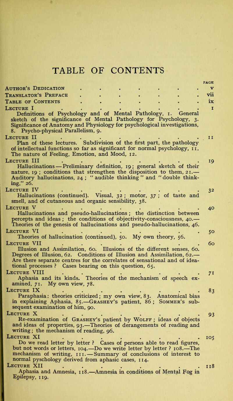 TABLE OF CONTENTS Author’s Dedication ....... Translator’s Preface ....... Table of Contents ....... Lecture I ........ Definitions of Psychology and of Mental Pathology, i. General sketch of the significance of Mental Pathology for Psychology, 3. Significance of Anatomy and Physiology for psychological investigations, 8. Psycho-physical Parallelism, 9. Lecture II ........ Plan of these lectures. Subdivision of the first part, the pathology of intellectual functions so far as significant for normal psychology, 11. The nature of Feeling, Emotion, and Mood, 12. Lecture III ........ Hallucinations — Preliminary definition, 19; general sketch of their nature, 19 ; conditions that strengthen the disposition to them, 21.— Auditory hallucinations, 24; “audible thinking” and “double think- ing,” 26. Lecture IV ........ Hallucinations (continued). Visual, 32 ; motor, 37 ; of taste and smell, and of cutaneous and organic sensibility, 38. Lecture V ........ Hallucinations and pseudo-hallucinations ; the distinction between percepts and ideas ; the conditions of objectivity-consciousness, 40.— Theories of the genesis of hallucinations and pseudo-hallucinations, 46. Lecture VI ........ Theories of hallucination (continued), 50. My own theory, 56. Lecture VII ........ Illusion and Assimilation, 60. Illusions of the different senses, 60. Degrees of Illusion, 62. Conditions of Illusion and Assimilation, 62.— Are there separate centres for the correlates of sensational and of idea- tional processes ? Cases bearing on this question, 65. Lecture VIII ........ Aphasia and its kinds. Theories of the mechanism of speech ex- amined, 71. My own view, 78. Lecture IX ........ Paraphasia: theories criticized; my own view, 83. Anatomical bias in explaining Aphasia, 85.—Grashey’s patient, 86 ; Sommer’s sub- sequent examination of him, 90. Lecture X ........ Re-examination of Grashey’s patient by Wolff ; ideas of objects and ideas of properties, 93.—Theories of derangements of reading and writing; the mechanism of reading, 96. Lecture XI ........ Do we read letter by letter ? Cases of persons able to read figures, but not words or letters, 104.—Do we write letter by letter ? 108.—The mechanism of writing, 111. — Summary of conclusions of interest to normal pyschology derived from aphasic cases, 114. Lecture XII ........ Aphasia and Amnesia, 118.—Amnesia in conditions of Mental Fog in Epilepsy, 119. PAGE V vii ix 1 11 19 32 40 So 60 7i 83 93 105 118