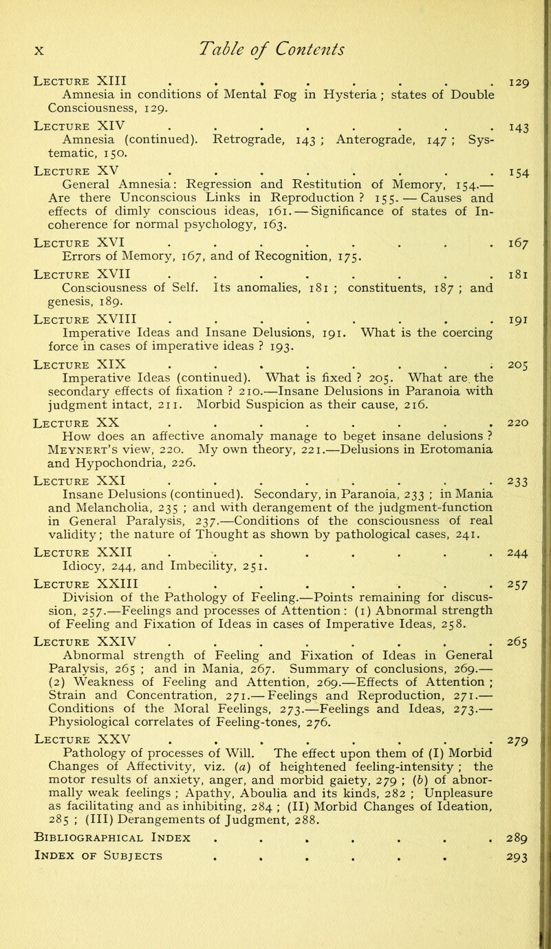 129 Lecture XIII ........ Amnesia in conditions of Mental Fog in Hysteria; states of Double Consciousness, 129. Lecture XIV ........ Amnesia (continued). Retrograde, 143 ; Anterograde, 147 ; Sys- tematic, 150. Lecture XV ........ General Amnesia: Regression and Restitution of Memory, 154.— Are there Unconscious Links in Reproduction? 155. — Causes and effects of dimly conscious ideas, 161. — Significance of states of In- coherence for normal psychology, 163. Lecture XVI ........ Errors of Memory, 167, and of Recognition, 175. Lecture XVII ........ Consciousness of Self. Its anomalies, 181 ; constituents, 187 ; and genesis, 189. Lecture XVIII ........ Imperative Ideas and Insane Delusions, 191. What is the coercing force in cases of imperative ideas ? 193. Lecture XIX ........ Imperative Ideas (continued). What is fixed ? 205. What are. the secondary effects of fixation ? 210.—Insane Delusions in Paranoia with judgment intact, 211. Morbid Suspicion as their cause, 216. Lecture XX ........ How does an affective anomaly manage to beget insane delusions ? Meynert’s view, 220. My own theory, 221.—Delusions in Erotomania and Hypochondria, 226. Lecture XXI ........ Insane Delusions (continued). Secondary, in Paranoia, 233 ; in Mania and Melancholia, 235 ; and with derangement of the judgment-function in General Paralysis, 237.—Conditions of the consciousness of real validity; the nature of Thought as shown by pathological cases, 241. Lecture XXII ........ Idiocy, 244, and Imbecility, 251. Lecture XXIII ........ Division of the Pathology of Feeling.'—Points remaining for discus- sion, 257.—Feelings and processes of Attention: (1) Abnormal strength of Feeling and Fixation of Ideas in cases of Imperative Ideas, 258. Lecture XXIV ........ Abnormal strength of Feeling and Fixation of Ideas in General Paralysis, 265 ; and in Mania, 267. Summary of conclusions, 269.— (2) Weakness of Feeling and Attention, 269.—Effects of Attention ; Strain and Concentration, 271.— Feelings and Reproduction, 271.— Conditions of the Moral Feelings, 273.—Feelings and Ideas, 273.— Physiological correlates of Feeling-tones, 276. Lecture XXV . . . . . . . Pathology of processes of Will. The effect upon them of (I) Morbid Changes of Affectivity, viz. (a) of heightened feeling-intensity ; the motor results of anxiety, anger, and morbid gaiety, 279 ; (6) of abnor- mally weak feelings ; Apathy, Aboulia and its kinds, 282 ; Unpleasure as facilitating and as inhibiting, 284 ; (II) Morbid Changes of Ideation, 285 ; (III) Derangements of Judgment, 288. Bibliographical Index ....... Index of Subjects ...... 143 154 167 181 191 205 220 233 244 257 265 279 289 293