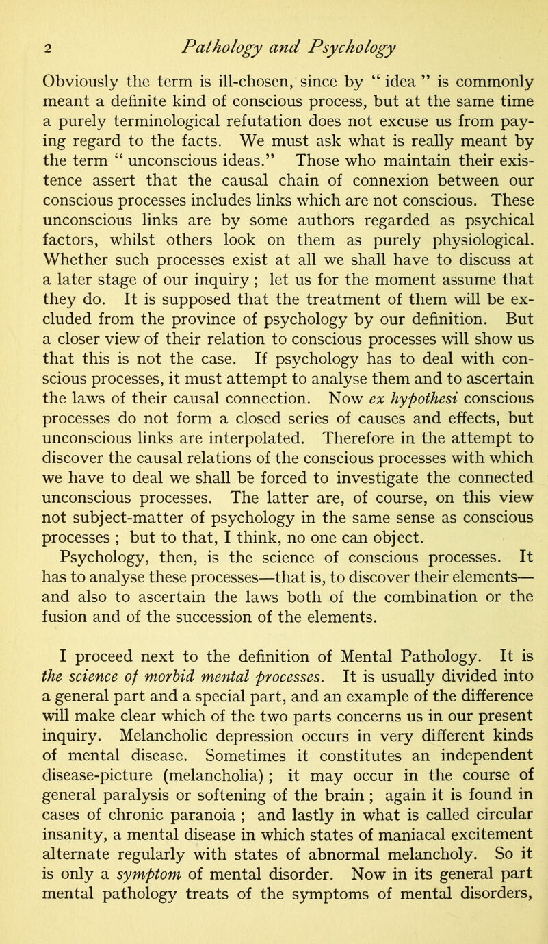 Obviously the term is ill-chosen, since by “idea ” is commonly meant a definite kind of conscious process, but at the same time a purely terminological refutation does not excuse us from pay- ing regard to the facts. We must ask what is really meant by the term “ unconscious ideas.” Those who maintain their exis- tence assert that the causal chain of connexion between our conscious processes includes links which are not conscious. These unconscious links are by some authors regarded as psychical factors, whilst others look on them as purely physiological. Whether such processes exist at all we shall have to discuss at a later stage of our inquiry; let us for the moment assume that they do. It is supposed that the treatment of them will be ex- cluded from the province of psychology by our definition. But a closer view of their relation to conscious processes will show us that this is not the case. If psychology has to deal with con- scious processes, it must attempt to analyse them and to ascertain the laws of their causal connection. Now ex hypothesi conscious processes do not form a closed series of causes and effects, but unconscious links are interpolated. Therefore in the attempt to discover the causal relations of the conscious processes with which we have to deal we shall be forced to investigate the connected unconscious processes. The latter are, of course, on this view not subject-matter of psychology in the same sense as conscious processes ; but to that, I think, no one can object. Psychology, then, is the science of conscious processes. It has to analyse these processes—that is, to discover their elements— and also to ascertain the laws both of the combination or the fusion and of the succession of the elements. I proceed next to the definition of Mental Pathology. It is the science of morbid mental processes. It is usually divided into a general part and a special part, and an example of the difference will make clear which of the two parts concerns us in our present inquiry. Melancholic depression occurs in very different kinds of mental disease. Sometimes it constitutes an independent disease-picture (melancholia) ; it may occur in the course of general paralysis or softening of the brain ; again it is found in cases of chronic paranoia ; and lastly in what is called circular insanity, a mental disease in which states of maniacal excitement alternate regularly with states of abnormal melancholy. So it is only a symptom of mental disorder. Now in its general part mental pathology treats of the symptoms of mental disorders,