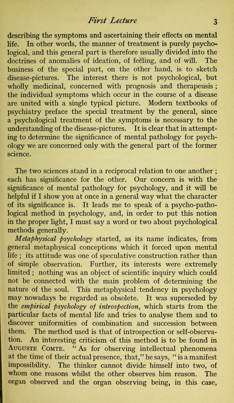 describing the symptoms and ascertaining their effects on mental life. In other words, the manner of treatment is purely psycho- logical, and this general part is therefore usually divided into the doctrines of anomalies of ideation, of feeling, and of will. The business of the special part, on the other hand, is to sketch disease-pictures. The interest there is not psychological, but wholly medicinal, concerned with prognosis and therapeusis ; the individual symptoms which occur in the course of a disease are united with a single typical picture. Modern textbooks of psychiatry preface the special treatment by the general, since a psychological treatment of the symptoms is necessary to the understanding of the disease-pictures. It is clear that in attempt- ing to determine the significance of mental pathology for psych- ology we are concerned only with the general part of the former science. The two sciences stand in a reciprocal relation to one another ; each has significance for the other. Our concern is with the significance of mental pathology for psychology, and it will be helpful if I show you at once in a general way what the character of its significance is. It leads me to speak of a psycho-patho- logical method in psychology, and, in order to put this notion in the proper light, I must say a word or two about psychological methods generally. Metaphysical psychology started, as its name indicates, from general metaphysical conceptions which it forced upon mental life ; its attitude was one of speculative construction rather than of simple observation. Further, its interests were extremely limited ; nothing was an object of scientific inquiry which could not be connected with the main problem of determining the nature of the soul. This metaphysical tendency in psychology may nowadays be regarded as obsolete. It was superseded by the empirical psychology of introspection, which starts from the particular facts of mental life and tries to analyse them and to discover uniformities of combination and succession between them. The method used is that of introspection or self-observa- tion. An interesting criticism of this method is to be found in Auguste Comte. “ As for observing intellectual phenomena at the time of their actual presence, that,” he says, “is a manifest impossibility. The thinker cannot divide himself into two, of whom one reasons whilst the other observes him reason. The organ observed and the organ observing being, in this case,