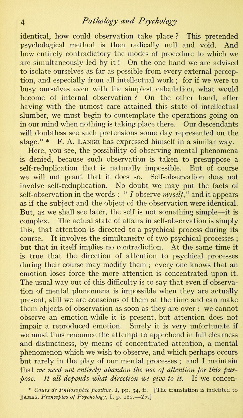 identical, how could observation take place ? This pretended psychological method is then radically null and void. And how entirely contradictory the modes of procedure to which we are simultaneously led by it ! On the one hand we are advised to isolate ourselves as far as possible from every external percep- tion, and especially from all intellectual work ; for if we were to busy ourselves even with the simplest calculation, what would become of internal observation ? On the other hand, after having with the utmost care attained this state of intellectual slumber, we must begin to contemplate the operations going on in our mind when nothing is taking place there. Our descendants will doubtless see such pretensions some day represented on the stage.” * F. A. Lange has expressed himself in a similar way. Here, you see, the possibility of observing mental phenomena is denied, because such observation is taken to presuppose a self-reduplication that is naturally impossible. But of course we will not grant that it does so. Self-observation does not involve self-reduplication. No doubt we may put the facts of self-observation in the words : “7 observe myself,” and it appears as if the subject and the object of the observation were identical. But, as we shall see later, the self is not something simple—it is complex. The actual state of affairs in self-observation is simply this, that attention is directed to a psychical process during its course. It involves the simultaneity of two psychical processes ; but that in itself implies no contradiction. At the same time it is true that the direction of attention to psychical processes during their course may modify them ; every one knows that an emotion loses force the more attention is concentrated upon it. The usual way out of this difficulty is to say that even if observa- tion of mental phenomena is impossible when they are actually present, still we are conscious of them at the time and can make them objects of observation as soon as they are over : we cannot observe an emotion while it is present, but attention does not impair a reproduced emotion. Surely it is very unfortunate if we must thus renounce the attempt to apprehend in full clearness and distinctness, by means of concentrated attention, a mental phenomenon which we wish to observe, and which perhaps occurs but rarely in the play of our mental processes ; and I maintain that we need not entirely abandon the use of attention for this pur- pose. It all depends what direction we give to it. If we concen- * Cours de Philosophic positive, I, pp. 34, ff. [The translation is indebted to James, Principles of Psychology, I, p. 182.—TV.]