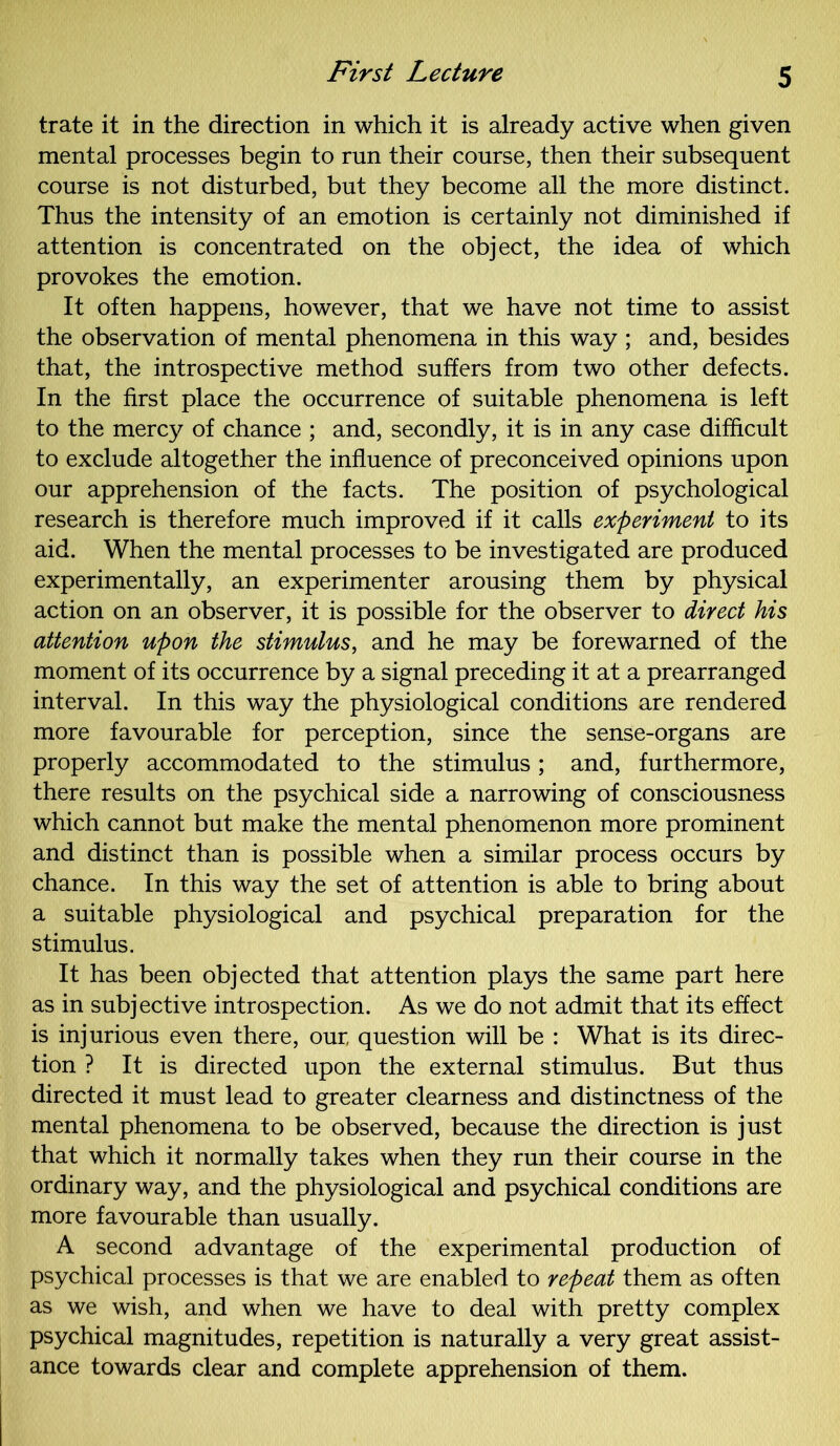 trate it in the direction in which it is already active when given mental processes begin to run their course, then their subsequent course is not disturbed, but they become all the more distinct. Thus the intensity of an emotion is certainly not diminished if attention is concentrated on the object, the idea of which provokes the emotion. It often happens, however, that we have not time to assist the observation of mental phenomena in this way ; and, besides that, the introspective method suffers from two other defects. In the first place the occurrence of suitable phenomena is left to the mercy of chance ; and, secondly, it is in any case difficult to exclude altogether the influence of preconceived opinions upon our apprehension of the facts. The position of psychological research is therefore much improved if it calls experiment to its aid. When the mental processes to be investigated are produced experimentally, an experimenter arousing them by physical action on an observer, it is possible for the observer to direct his attention upon the stimulus, and he may be forewarned of the moment of its occurrence by a signal preceding it at a prearranged interval. In this way the physiological conditions are rendered more favourable for perception, since the sense-organs are properly accommodated to the stimulus; and, furthermore, there results on the psychical side a narrowing of consciousness which cannot but make the mental phenomenon more prominent and distinct than is possible when a similar process occurs by chance. In this way the set of attention is able to bring about a suitable physiological and psychical preparation for the stimulus. It has been objected that attention plays the same part here as in subjective introspection. As we do not admit that its effect is injurious even there, our, question will be : What is its direc- tion ? It is directed upon the external stimulus. But thus directed it must lead to greater clearness and distinctness of the mental phenomena to be observed, because the direction is just that which it normally takes when they run their course in the ordinary way, and the physiological and psychical conditions are more favourable than usually. A second advantage of the experimental production of psychical processes is that we are enabled to repeat them as often as we wish, and when we have to deal with pretty complex psychical magnitudes, repetition is naturally a very great assist- ance towards clear and complete apprehension of them.