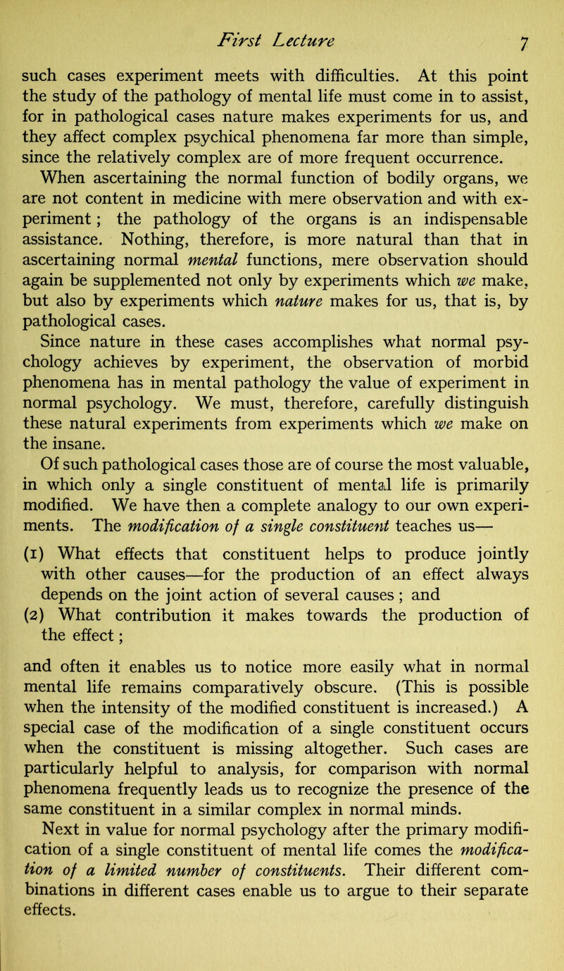 such cases experiment meets with difficulties. At this point the study of the pathology of mental life must come in to assist, for in pathological cases nature makes experiments for us, and they affect complex psychical phenomena far more than simple, since the relatively complex are of more frequent occurrence. When ascertaining the normal function of bodily organs, we are not content in medicine with mere observation and with ex- periment ; the pathology of the organs is an indispensable assistance. Nothing, therefore, is more natural than that in ascertaining normal mental functions, mere observation should again be supplemented not only by experiments which we make, but also by experiments which nature makes for us, that is, by pathological cases. Since nature in these cases accomplishes what normal psy- chology achieves by experiment, the observation of morbid phenomena has in mental pathology the value of experiment in normal psychology. We must, therefore, carefully distinguish these natural experiments from experiments which we make on the insane. Of such pathological cases those are of course the most valuable, in which only a single constituent of mental life is primarily modified. We have then a complete analogy to our own experi- ments. The modification of a single constituent teaches us— (1) What effects that constituent helps to produce jointly with other causes—for the production of an effect always depends on the joint action of several causes; and (2) What contribution it makes towards the production of the effect; and often it enables us to notice more easily what in normal mental life remains comparatively obscure. (This is possible when the intensity of the modified constituent is increased.) A special case of the modification of a single constituent occurs when the constituent is missing altogether. Such cases are particularly helpful to analysis, for comparison with normal phenomena frequently leads us to recognize the presence of the same constituent in a similar complex in normal minds. Next in value for normal psychology after the primary modifi- cation of a single constituent of mental life comes the modifica- tion of a limited number of constituents. Their different com- binations in different cases enable us to argue to their separate effects.