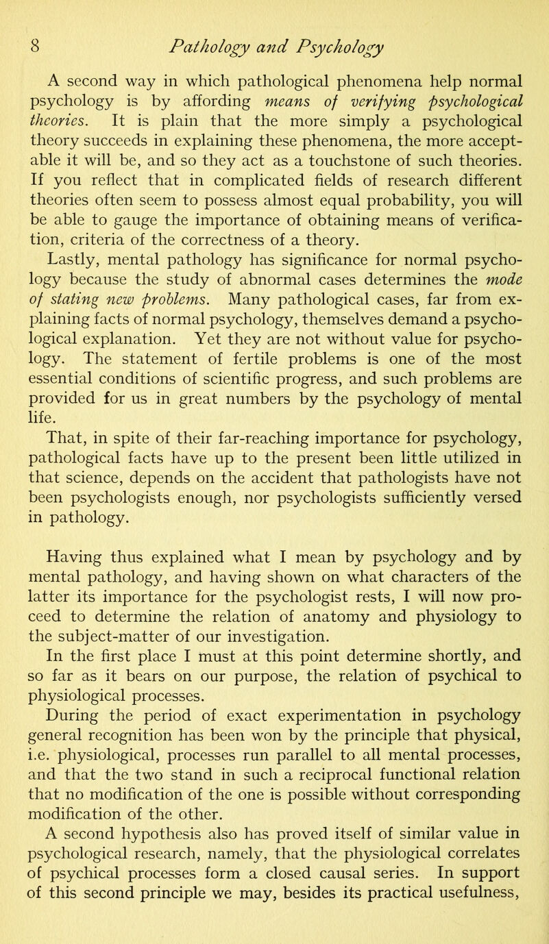 A second way in which pathological phenomena help normal psychology is by affording means of verifying psychological theories. It is plain that the more simply a psychological theory succeeds in explaining these phenomena, the more accept- able it will be, and so they act as a touchstone of such theories. If you reflect that in complicated fields of research different theories often seem to possess almost equal probability, you will be able to gauge the importance of obtaining means of verifica- tion, criteria of the correctness of a theory. Lastly, mental pathology has significance for normal psycho- logy because the study of abnormal cases determines the mode of stating new problems. Many pathological cases, far from ex- plaining facts of normal psychology, themselves demand a psycho- logical explanation. Yet they are not without value for psycho- logy. The statement of fertile problems is one of the most essential conditions of scientific progress, and such problems are provided for us in great numbers by the psychology of mental life. That, in spite of their far-reaching importance for psychology, pathological facts have up to the present been little utilized in that science, depends on the accident that pathologists have not been psychologists enough, nor psychologists sufficiently versed in pathology. Having thus explained what I mean by psychology and by mental pathology, and having shown on what characters of the latter its importance for the psychologist rests, I will now pro- ceed to determine the relation of anatomy and physiology to the subject-matter of our investigation. In the first place I must at this point determine shortly, and so far as it bears on our purpose, the relation of psychical to physiological processes. During the period of exact experimentation in psychology general recognition has been won by the principle that physical, i.e. physiological, processes run parallel to all mental processes, and that the two stand in such a reciprocal functional relation that no modification of the one is possible without corresponding modification of the other. A second hypothesis also has proved itself of similar value in psychological research, namely, that the physiological correlates of psychical processes form a closed causal series. In support of this second principle we may, besides its practical usefulness,