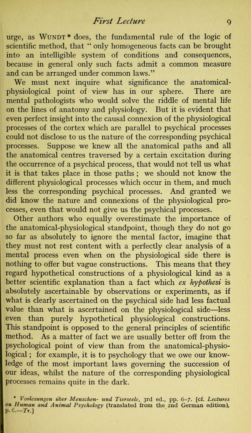 urge, as Wundt* does, the fundamental rule of the logic of scientific method, that “ only homogeneous facts can be brought into an intelligible system of conditions and consequences, because in general only such facts admit a common measure and can be arranged under common laws.” We must next inquire what significance the anatomical- physiological point of view has in our sphere. There are mental pathologists who would solve the riddle of mental life on the lines of anatomy and physiology. But it is evident that even perfect insight into the causal connexion of the physiological processes of the cortex which are parallel to psychical processes could not disclose to us the nature of the corresponding psychical processes. Suppose we knew all the anatomical paths and all the anatomical centres traversed by a certain excitation during the occurrence of a psychical process, that would not tell us what it is that takes place in those paths ; we should not know the different physiological processes which occur in them, and much less the corresponding psychical processes. And granted we did know the nature and connexions of the physiological pro- cesses, even that would not give us the psychical processes. Other authors who equally overestimate the importance of the anatomical-physiological standpoint, though they do not go so far as absolutely to ignore the mental factor, imagine that they must not rest content with a perfectly clear analysis of a mental process even when on the physiological side there is nothing to offer but vague constructions. This means that they regard hypothetical constructions of a physiological kind as a better scientific explanation than a fact which ex hypothesi is absolutely ascertainable by observations or experiments, as if what is clearly ascertained on the psychical side had less factual value than what is ascertained on the physiological side—less even than purely hypothetical physiological constructions. This standpoint is opposed to the general principles of scientific method. As a matter of fact we are usually better off from the psychological point of view than from the anatomical-physio- logical ; for example, it is to psychology that we owe our know- ledge of the most important laws governing the succession of our ideas, whilst the nature of the corresponding physiological processes remains quite in the dark. * V orlesungen tiber Menschen- und Tierseele, 3rd ed., pp. 6-7. [cf. Lectures on Human and Animal Psychology (translated from the 2nd German edition), p • 6.—7>.]