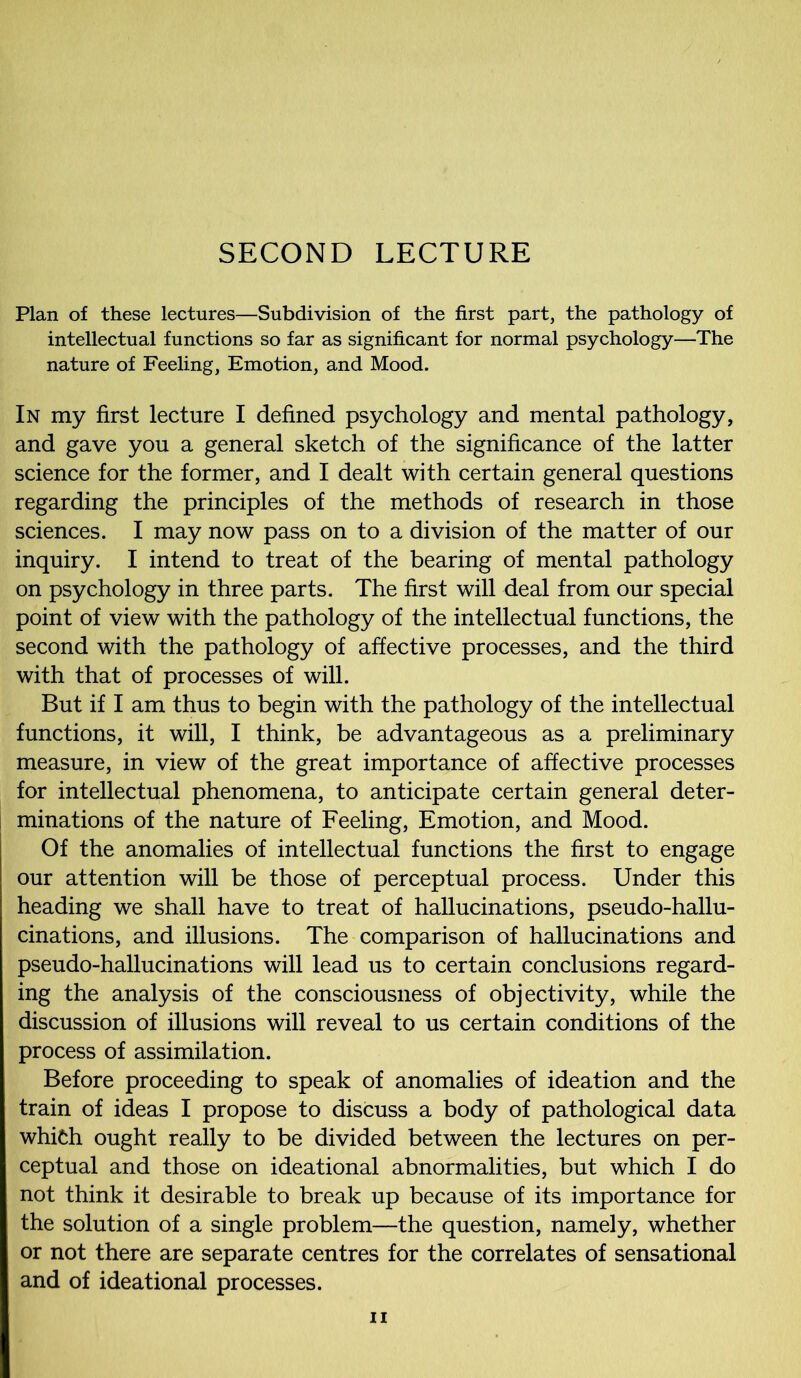 SECOND LECTURE Plan of these lectures—Subdivision of the first part, the pathology of intellectual functions so far as significant for normal psychology—The nature of Feeling, Emotion, and Mood. In my first lecture I defined psychology and mental pathology, and gave you a general sketch of the significance of the latter science for the former, and I dealt with certain general questions regarding the principles of the methods of research in those sciences. I may now pass on to a division of the matter of our inquiry. I intend to treat of the bearing of mental pathology on psychology in three parts. The first will deal from our special point of view with the pathology of the intellectual functions, the second with the pathology of affective processes, and the third with that of processes of will. But if I am thus to begin with the pathology of the intellectual functions, it will, I think, be advantageous as a preliminary measure, in view of the great importance of affective processes for intellectual phenomena, to anticipate certain general deter- minations of the nature of Feeling, Emotion, and Mood. Of the anomalies of intellectual functions the first to engage our attention will be those of perceptual process. Under this heading we shall have to treat of hallucinations, pseudo-hallu- cinations, and illusions. The comparison of hallucinations and pseudo-hallucinations will lead us to certain conclusions regard- ing the analysis of the consciousness of objectivity, while the discussion of illusions will reveal to us certain conditions of the process of assimilation. Before proceeding to speak of anomalies of ideation and the train of ideas I propose to discuss a body of pathological data which ought really to be divided between the lectures on per- ceptual and those on ideational abnormalities, but which I do not think it desirable to break up because of its importance for the solution of a single problem—the question, namely, whether or not there are separate centres for the correlates of sensational and of ideational processes.