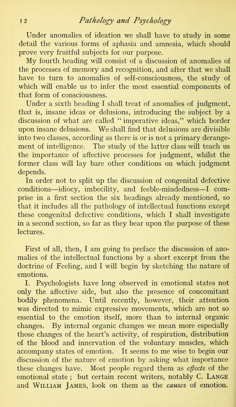 Under anomalies of ideation we shall have to study in some detail the various forms of aphasia and amnesia, which should prove very fruitful subjects for our purpose. My fourth heading will consist of a discussion of anomalies of the processes of memory and recognition, and after that we shall have to turn to anomalies of self-consciousness, the study of which will enable us to infer the most essential components of that form of consciousness. Under a sixth heading I shall treat of anomalies of judgment, that is, insane ideas or delusions, introducing the subject by a discussion of what are called “ imperative ideas,” which border upon insane delusions. We shall find that delusions are divisible into two classes, according as there is or is not a primary derange- ment of intelligence. The study of the latter class will teach us the importance of affective processes for judgment, whilst the former class will lay bare other conditions on which judgment depends. In order not to split up the discussion of congenital defective conditions—idiocy, imbecility, and feeble-mindedness—I com- prise in a first section the six headings already mentioned, so that it includes all the pathology of intellectual functions except these congenital defective conditions, which I shall investigate in a second section, so far as they bear upon the purpose of these lectures. First of all, then, I am going to preface the discussion of ano- malies of the intellectual functions by a short excerpt from the doctrine of Feeling, and I will begin by sketching the nature of emotions. I. Psychologists have long observed in emotional states not only the affective side, but also the presence of concomitant bodily phenomena. Until recently, however, their attention was directed to mimic expressive movements, which are not so essential to the emotion itself, more than to internal organic changes. By internal organic changes we mean more especially those changes of the heart’s activity, of respiration, distribution of the blood and innervation of the voluntary muscles, which accompany states of emotion. It seems to me wise to begin our discussion of the nature of emotion by asking what importance these changes have. Most people regard them as effects of the emotional state ; but certain recent writers, notably C. Lange and William James, look on them as the causes of emotion.