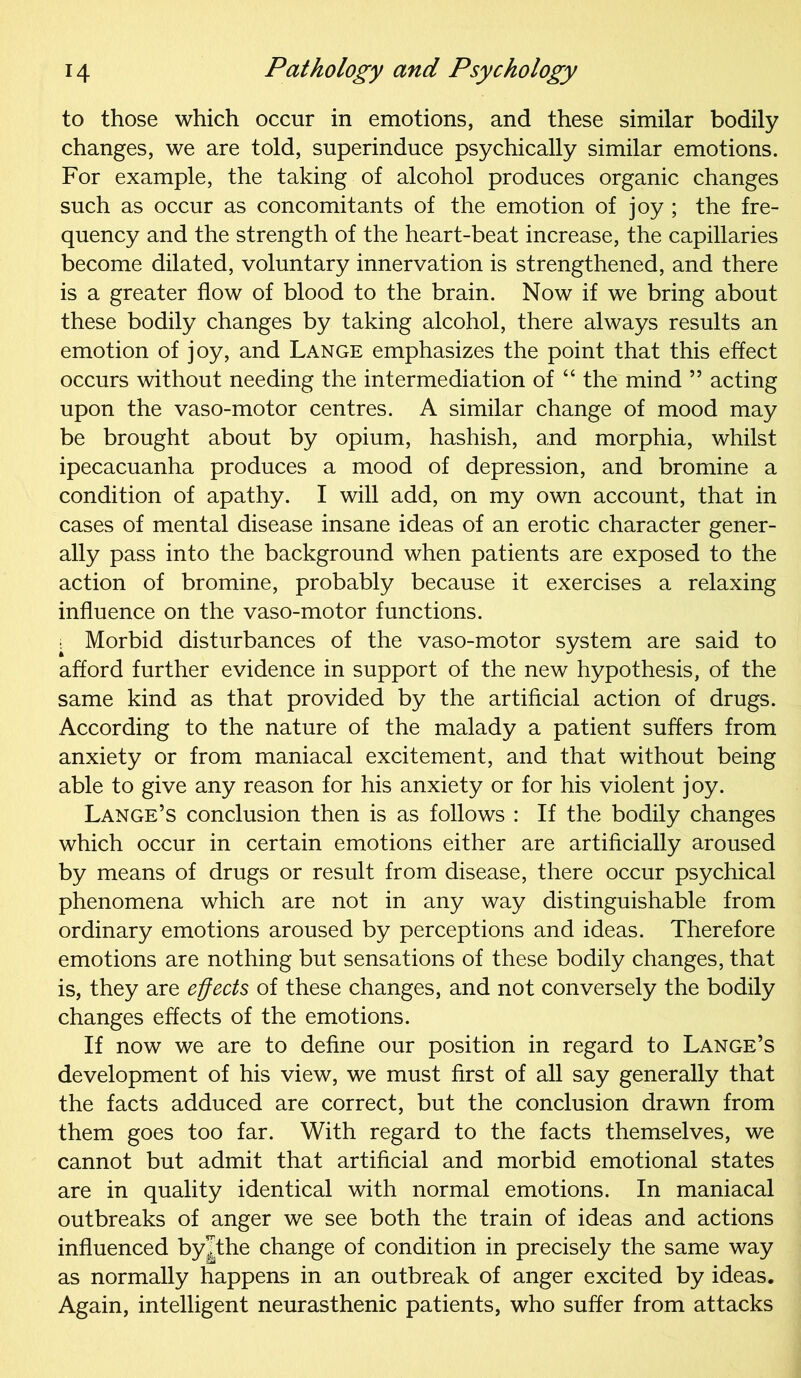 to those which occur in emotions, and these similar bodily changes, we are told, superinduce psychically similar emotions. For example, the taking of alcohol produces organic changes such as occur as concomitants of the emotion of joy ; the fre- quency and the strength of the heart-beat increase, the capillaries become dilated, voluntary innervation is strengthened, and there is a greater flow of blood to the brain. Now if we bring about these bodily changes by taking alcohol, there always results an emotion of joy, and Lange emphasizes the point that this effect occurs without needing the intermediation of “ the mind ” acting upon the vaso-motor centres. A similar change of mood may be brought about by opium, hashish, and morphia, whilst ipecacuanha produces a mood of depression, and bromine a condition of apathy. I will add, on my own account, that in cases of mental disease insane ideas of an erotic character gener- ally pass into the background when patients are exposed to the action of bromine, probably because it exercises a relaxing influence on the vaso-motor functions. : Morbid disturbances of the vaso-motor system are said to afford further evidence in support of the new hypothesis, of the same kind as that provided by the artificial action of drugs. According to the nature of the malady a patient suffers from anxiety or from maniacal excitement, and that without being able to give any reason for his anxiety or for his violent joy. Lange’s conclusion then is as follows : If the bodily changes which occur in certain emotions either are artificially aroused by means of drugs or result from disease, there occur psychical phenomena which are not in any way distinguishable from ordinary emotions aroused by perceptions and ideas. Therefore emotions are nothing but sensations of these bodily changes, that is, they are effects of these changes, and not conversely the bodily changes effects of the emotions. If now we are to define our position in regard to Lange’s development of his view, we must first of all say generally that the facts adduced are correct, but the conclusion drawn from them goes too far. With regard to the facts themselves, we cannot but admit that artificial and morbid emotional states are in quality identical with normal emotions. In maniacal outbreaks of anger we see both the train of ideas and actions influenced byjthe change of condition in precisely the same way as normally happens in an outbreak of anger excited by ideas. Again, intelligent neurasthenic patients, who suffer from attacks