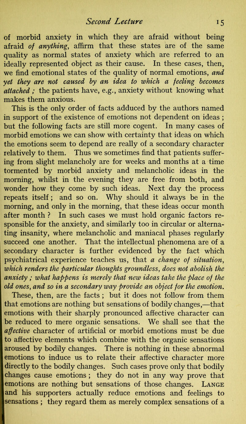 of morbid anxiety in which they are afraid without being afraid of anything, affirm that these states are of the same quality as normal states of anxiety which are referred to an ideally represented object as their cause. In these cases, then, we find emotional states of the quality of normal emotions, and yet they are not caused by an idea to which a feeling becomes attached ; the patients have, e.g., anxiety without knowing what makes them anxious. This is the only order of facts adduced by the authors named in support of the existence of emotions not dependent on ideas ; but the following facts are still more cogent. In many cases of morbid emotions we can show with certainty that ideas on which the emotions seem to depend are really of a secondary character relatively to them. Thus we sometimes find that patients suffer- ing from slight melancholy are for weeks and months at a time tormented by morbid anxiety and melancholic ideas in the morning, whilst in the evening they are free from both, and wonder how they come by such ideas. Next day the process repeats itself ; and so on. Why should it always be in the morning, and only in the morning, that these ideas occur month after month ? In such cases we must hold organic factors re- sponsible for the anxiety, and similarly too in circular or alterna- ting insanity, where melancholic and maniacal phases regularly succeed one another. That the intellectual phenomena are of a secondary character is further evidenced by the fact which psychiatrical experience teaches us, that a change of situation, which renders the particular thoughts groundless, does not abolish the anxiety ; what happens is merely that new ideas take the place of the old ones, and so in a secondary way provide an object for the emotion. These, then, are the facts ; but it does not follow from them that emotions are nothing but sensations of bodily changes,—that emotions with their sharply pronounced affective character can be reduced to mere organic sensations. We shall see that the affective character of artificial or morbid emotions must be due to affective elements which combine with the organic sensations aroused by bodily changes. There is nothing in these abnormal emotions to induce us to relate their affective character more directly to the bodily changes. Such cases prove only that bodily changes cause emotions ; they do not in any way prove that emotions are nothing but sensations of those changes. Lange and his supporters actually reduce emotions and feelings to sensations ; they regard them as merely complex sensations of a