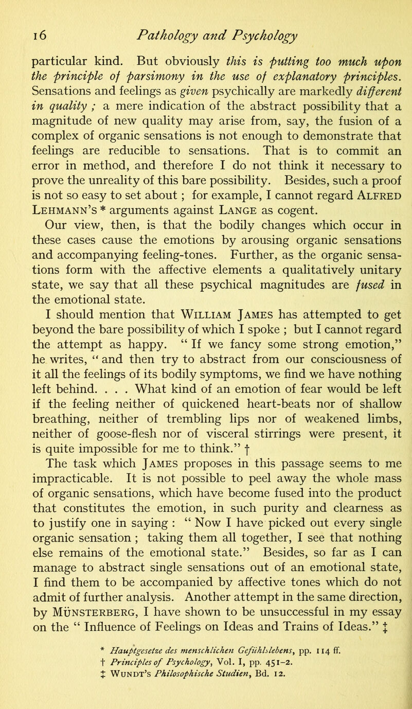 particular kind. But obviously this is putting too much upon the principle of parsimony in the use of explanatory principles. Sensations and feelings as given psychically are markedly different in quality ; a mere indication of the abstract possibility that a magnitude of new quality may arise from, say, the fusion of a complex of organic sensations is not enough to demonstrate that feelings are reducible to sensations. That is to commit an error in method, and therefore I do not think it necessary to prove the unreality of this bare possibility. Besides, such a proof is not so easy to set about; for example, I cannot regard Alfred Lehmann’s * arguments against Lange as cogent. Our view, then, is that the bodily changes which occur in these cases cause the emotions by arousing organic sensations and accompanying feeling-tones. Further, as the organic sensa- tions form with the affective elements a qualitatively unitary state, we say that all these psychical magnitudes are fused in the emotional state. I should mention that William James has attempted to get beyond the bare possibility of which I spoke ; but I cannot regard the attempt as happy. “If we fancy some strong emotion,” he writes, “ and then try to abstract from our consciousness of it all the feelings of its bodily symptoms, we find we have nothing left behind. . . . What kind of an emotion of fear would be left if the feeling neither of quickened heart-beats nor of shallow breathing, neither of trembling lips nor of weakened limbs, neither of goose-flesh nor of visceral stirrings were present, it is quite impossible for me to think.” f The task which James proposes in this passage seems to me impracticable. It is not possible to peel away the whole mass of organic sensations, which have become fused into the product that constitutes the emotion, in such purity and clearness as to justify one in saying : “ Now I have picked out every single organic sensation ; taking them all together, I see that nothing else remains of the emotional state.” Besides, so far as I can manage to abstract single sensations out of an emotional state, I find them to be accompanied by affective tones which do not admit of further analysis. Another attempt in the same direction, by Munsterberg, I have shown to be unsuccessful in my essay on the “ Influence of Feelings on Ideas and Trains of Ideas.” J * Hauptgesetze des menschlichen Gefiihhlebens, pp. 114 fif. t Principles of Psychology, Vol. I, pp. 451-2. X Wundt’s Philosophische Studien, Bd. 12.