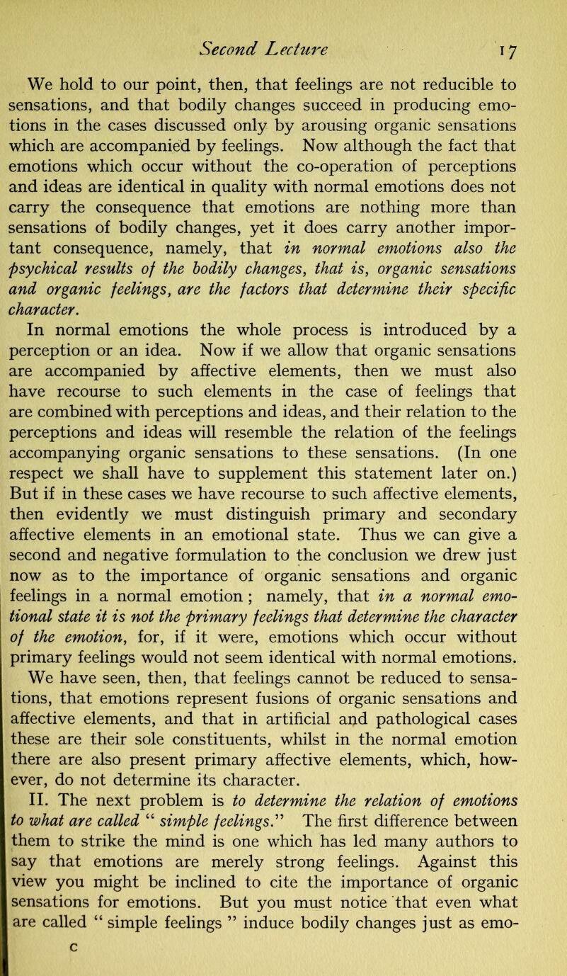 We hold to our point, then, that feelings are not reducible to sensations, and that bodily changes succeed in producing emo- tions in the cases discussed only by arousing organic sensations which are accompanied by feelings. Now although the fact that emotions which occur without the co-operation of perceptions and ideas are identical in quality with normal emotions does not carry the consequence that emotions are nothing more than sensations of bodily changes, yet it does carry another impor- tant consequence, namely, that in normal emotions also the psychical results of the bodily changes, that is, organic sensations and organic feelings, are the factors that determine their specific character. In normal emotions the whole process is introduced by a perception or an idea. Now if we allow that organic sensations are accompanied by affective elements, then we must also have recourse to such elements in the case of feelings that are combined with perceptions and ideas, and their relation to the perceptions and ideas will resemble the relation of the feelings accompanying organic sensations to these sensations. (In one respect we shall have to supplement this statement later on.) But if in these cases we have recourse to such affective elements, then evidently we must distinguish primary and secondary affective elements in an emotional state. Thus we can give a second and negative formulation to the conclusion we drew just now as to the importance of organic sensations and organic feelings in a normal emotion ; namely, that in a normal emo- tional state it is not the primary feelings that determine the character of the emotion, for, if it were, emotions which occur without primary feelings would not seem identical with normal emotions. We have seen, then, that feelings cannot be reduced to sensa- tions, that emotions represent fusions of organic sensations and affective elements, and that in artificial and pathological cases these are their sole constituents, whilst in the normal emotion there are also present primary affective elements, which, how- ever, do not determine its character. II. The next problem is to determine the relation of emotions to what are called “ simple feelings.” The first difference between them to strike the mind is one which has led many authors to say that emotions are merely strong feelings. Against this view you might be inclined to cite the importance of organic sensations for emotions. But you must notice that even what are called “ simple feelings ” induce bodily changes just as emo- c