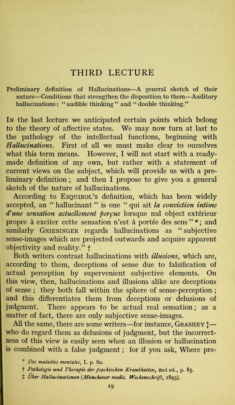 THIRD LECTURE Preliminary definition of Hallucinations—A general sketch of their nature—Conditions that strengthen the disposition to them—Auditory hallucinations: “ audible thinking ” and “ double thinking.” In the last lecture we anticipated certain points which belong to the theory of affective states. We may now turn at last to the pathology of the intellectual functions, beginning with Hallucinations. First of all we must make clear to ourselves what this term means. However, I will not start with a ready- made definition of my own, but rather with a statement of current views on the subject, which will provide us with a pre- liminary definition; and then I propose to give you a general sketch of the nature of hallucinations. According to Esquirol’s definition, which has been widely accepted, an “ hallucinant ” is one “ qui ait la conviction intime (Tune sensation actuellement perfue lorsque nul object exterieur propre a exciter cette sensation n’est a portee des sens ” *; and similarly Griesinger regards hallucinations as “ subjective sense-images which are projected outwards and acquire apparent objectivity and reality.” f Both writers contrast hallucinations with illusions, which are, according to them, deceptions of sense due to falsification of actual perception by supervenient subjective elements. On this view, then, hallucinations and illusions alike are deceptions of sense ; they both fall within the sphere of sense-perception ; and this differentiates them from deceptions or delusions of judgment. There appears to be actual real sensation; as a matter of fact, there are only subjective sense-images. All the same, there are some writers—for instance, Grashey J— who do regard them as delusions of judgment, but the incorrect- ness of this view is easily seen when an illusion or hallucination is combined with a false judgment; for if you ask, Where pre- * Des maladies mentales, I. p. 80. f Pathologie und Therapie der psychischen Krankheiten, 2nd ed., p. 85. + Uber Hallucinationen (Miinchener mediz. Wochenschrift, 1893).