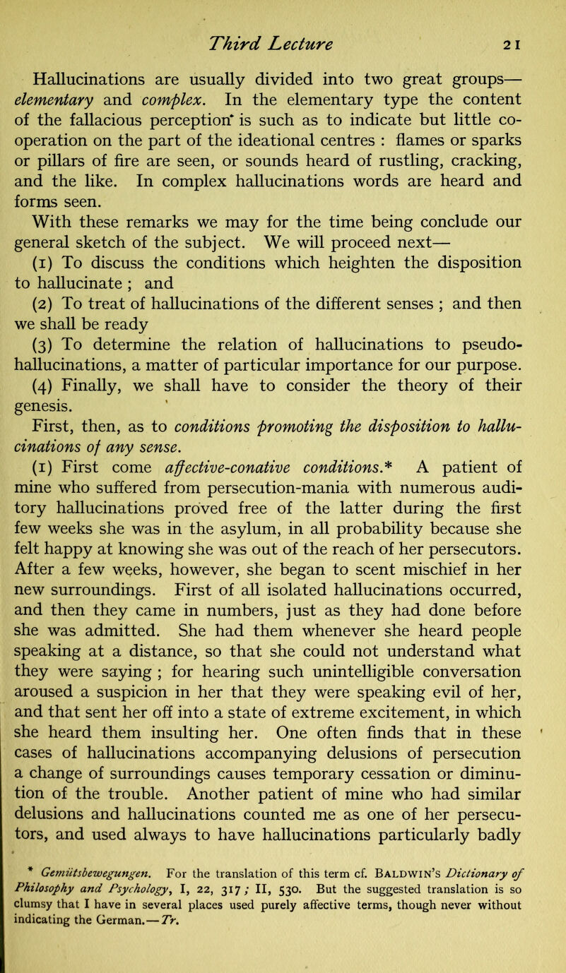 Hallucinations are usually divided into two great groups— elementary and complex. In the elementary type the content of the fallacious perception* is such as to indicate but little co- operation on the part of the ideational centres : flames or sparks or pillars of fire are seen, or sounds heard of rustling, cracking, and the like. In complex hallucinations words are heard and forms seen. With these remarks we may for the time being conclude our general sketch of the subject. We will proceed next— (1) To discuss the conditions which heighten the disposition to hallucinate ; and (2) To treat of hallucinations of the different senses ; and then we shall be ready (3) To determine the relation of hallucinations to pseudo- hallucinations, a matter of particular importance for our purpose. (4) Finally, we shall have to consider the theory of their genesis. First, then, as to conditions promoting the disposition to hallu- cinations of any sense. (1) First come affective-conative conditions* A patient of mine who suffered from persecution-mania with numerous audi- tory hallucinations proved free of the latter during the first few weeks she was in the asylum, in all probability because she felt happy at knowing she was out of the reach of her persecutors. After a few weeks, however, she began to scent mischief in her new surroundings. First of all isolated hallucinations occurred, and then they came in numbers, just as they had done before she was admitted. She had them whenever she heard people speaking at a distance, so that she could not understand what they were saying ; for hearing such unintelligible conversation aroused a suspicion in her that they were speaking evil of her, and that sent her off into a state of extreme excitement, in which she heard them insulting her. One often finds that in these cases of hallucinations accompanying delusions of persecution a change of surroundings causes temporary cessation or diminu- tion of the trouble. Another patient of mine who had similar delusions and hallucinations counted me as one of her persecu- tors, and used always to have hallucinations particularly badly * Gemiitsbewegungen. For the translation of this term cf. Baldwin’s Dictionary of Philosophy and Psychology, I, 22, 317; II, 530. But the suggested translation is so clumsy that I have in several places used purely affective terms, though never without indicating the German.—Tr.