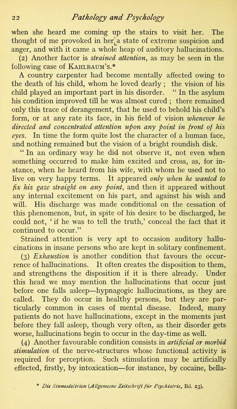 when she heard me coming up the stairs to visit her. The thought of me provoked in her^a state of extreme suspicion and anger, and with it came a whole heap of auditory hallucinations. (2) Another factor is strained attention, as may be seen in the following case of Kahlbaum’s.* A country carpenter had become mentally affected owing to the death of his child, whom he loved dearly ; the vision of his child played an important part in his disorder. “ In the asylum his condition improved till he was almost cured ; there remained only this trace of derangement, that he used to behold his child’s form, or at any rate its face, in his field of vision whenever he directed and concentrated attention upon any point in front of his eyes. In time the form quite lost the character of a human face, and nothing remained but the vision of a bright roundish disk. “In an ordinary way he did not observe it, not even when something occurred to make him excited and cross, as, for in- stance, when he heard from his wife, with whom he used not to live on very happy terms. It appeared only when he wanted to fix his gaze straight on any point, and then it appeared without any internal excitement on his part, and against his wish and will. His discharge was made conditional on the cessation of this phenomenon, but, in spite of his desire to be discharged, he could not, ‘ if he was to tell the truth,’ conceal the fact that it continued to occur.” Strained attention is very apt to occasion auditory hallu- cinations in insane persons who are kept in solitary confinement. (3) Exhaustion is another condition that favours the occur- rence of hallucinations. It often creates the disposition to them, and strengthens the disposition if it is there already. Under this head we may mention the hallucinations that occur just before one falls asleep—hypnagogic hallucinations, as they are called. They do occur in healthy persons, but they are par- ticularly common in cases of mental disease. Indeed, many patients do not have hallucinations, except in the moments just before they fall asleep, though very often, as their disorder gets worse, hallucinations begin to occur in the day-time as well. (4) Another favourable condition consists in artificial or morbid stimulation of the nerve-structures whose functional activity is required for perception. Such stimulation may be artificially effected, firstly, by intoxication—for instance, by cocaine, bella- Die Sinncsdelirien (Allgemeine Zeitschrift fur Psychiatric, Bd. 23).
