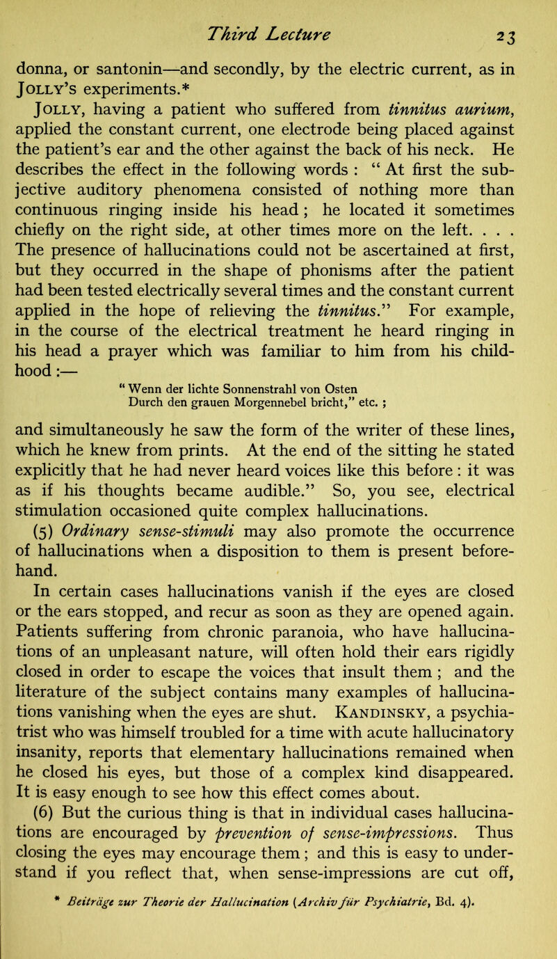 donna, or santonin—and secondly, by the electric current, as in Jolly’s experiments.* Jolly, having a patient who suffered from tinnitus aurium, applied the constant current, one electrode being placed against the patient’s ear and the other against the back of his neck. He describes the effect in the following words : “At first the sub- jective auditory phenomena consisted of nothing more than continuous ringing inside his head; he located it sometimes chiefly on the right side, at other times more on the left. . . . The presence of hallucinations could not be ascertained at first, but they occurred in the shape of phonisms after the patient had been tested electrically several times and the constant current applied in the hope of relieving the tinnitus.” For example, in the course of the electrical treatment he heard ringing in his head a prayer which was familiar to him from his child- hood :— “ Wenn der lichte Sonnenstrahl von Osten Durch den grauen Morgennebel bricht,” etc. ; and simultaneously he saw the form of the writer of these lines, which he knew from prints. At the end of the sitting he stated explicitly that he had never heard voices like this before : it was as if his thoughts became audible.” So, you see, electrical stimulation occasioned quite complex hallucinations. (5) Ordinary sense-stimuli may also promote the occurrence of hallucinations when a disposition to them is present before- hand. In certain cases hallucinations vanish if the eyes are closed or the ears stopped, and recur as soon as they are opened again. Patients suffering from chronic paranoia, who have hallucina- tions of an unpleasant nature, will often hold their ears rigidly closed in order to escape the voices that insult them ; and the literature of the subject contains many examples of hallucina- tions vanishing when the eyes are shut. Kandinsky, a psychia- trist who was himself troubled for a time with acute hallucinatory insanity, reports that elementary hallucinations remained when he closed his eyes, but those of a complex kind disappeared. It is easy enough to see how this effect comes about. (6) But the curious thing is that in individual cases hallucina- tions are encouraged by prevention of sense-impressions. Thus closing the eyes may encourage them ; and this is easy to under- stand if you reflect that, when sense-impressions are cut off, Beit rage zur Theorie der Hallucination (Archiv fur Psychiatries Bd. 4).