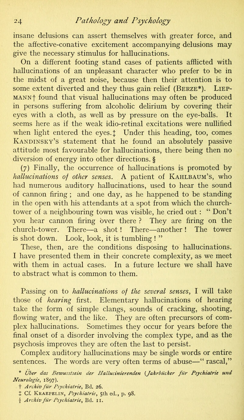 insane delusions can assert themselves with greater force, and the affective-conative excitement accompanying delusions may give the necessary stimulus for hallucinations. On a different footing stand cases of patients afflicted with hallucinations of an unpleasant character who prefer to be in the midst of a great noise, because then their attention is to some extent diverted and they thus gain relief (Berze*). Liep- MANNf found that visual hallucinations may often be produced in persons suffering from alcoholic delirium by covering their eyes with a cloth, as well as by pressure on the eye-balls. It seems here as if the weak idio-retinal excitations were nullified when light entered the eyes.| Under this heading, too, comes Kandinsky’s statement that he found an absolutely passive attitude most favourable for hallucinations, there being then no diversion of energy into other directions. § (7) Finally, the occurrence of hallucinations is promoted by hallucinations of other senses. A patient of Kahlbaum’s, who had numerous auditory hallucinations, used to hear the sound of cannon firing ; and one day, as he happened to be standing in the open with his attendants at a spot from which the church- tower of a neighbouring town was visible, he cried out : “ Don’t you hear cannon firing over there ? They are firing on the church-tower. There—a shot! There—another ! The tower is shot down. Look, look, it is tumbling ! ” These, then, are the conditions disposing to hallucinations. I have presented them in their concrete complexity, as we meet with them in actual cases. In a future lecture we shall have to abstract what is common to them. Passing on to hallucinations of the several senses, I will take those of hearing first. Elementary hallucinations of hearing take the form of simple clangs, sounds of cracking, shooting, flowing water, and the like. They are often precursors of com- plex hallucinations. Sometimes they occur for years before the final onset of a disorder involving the complex type, and as the psychosis improves they are often the last to persist. Complex auditory hallucinations may be single words or entire sentences. The words are very often terms of abuse—“ rascal,” * Uber das Bewusstsem der Hallucinicrenden {Jahrbiichcr fiir Psychiatric und Neurologie, 1897). f Archiv fiir Psychiatric, Bd. 26. X Cf. Kraepelin, Psychiatrie, 5th ed., p. 98. § Archiv fiir Psychiatrie, Bd. 11.