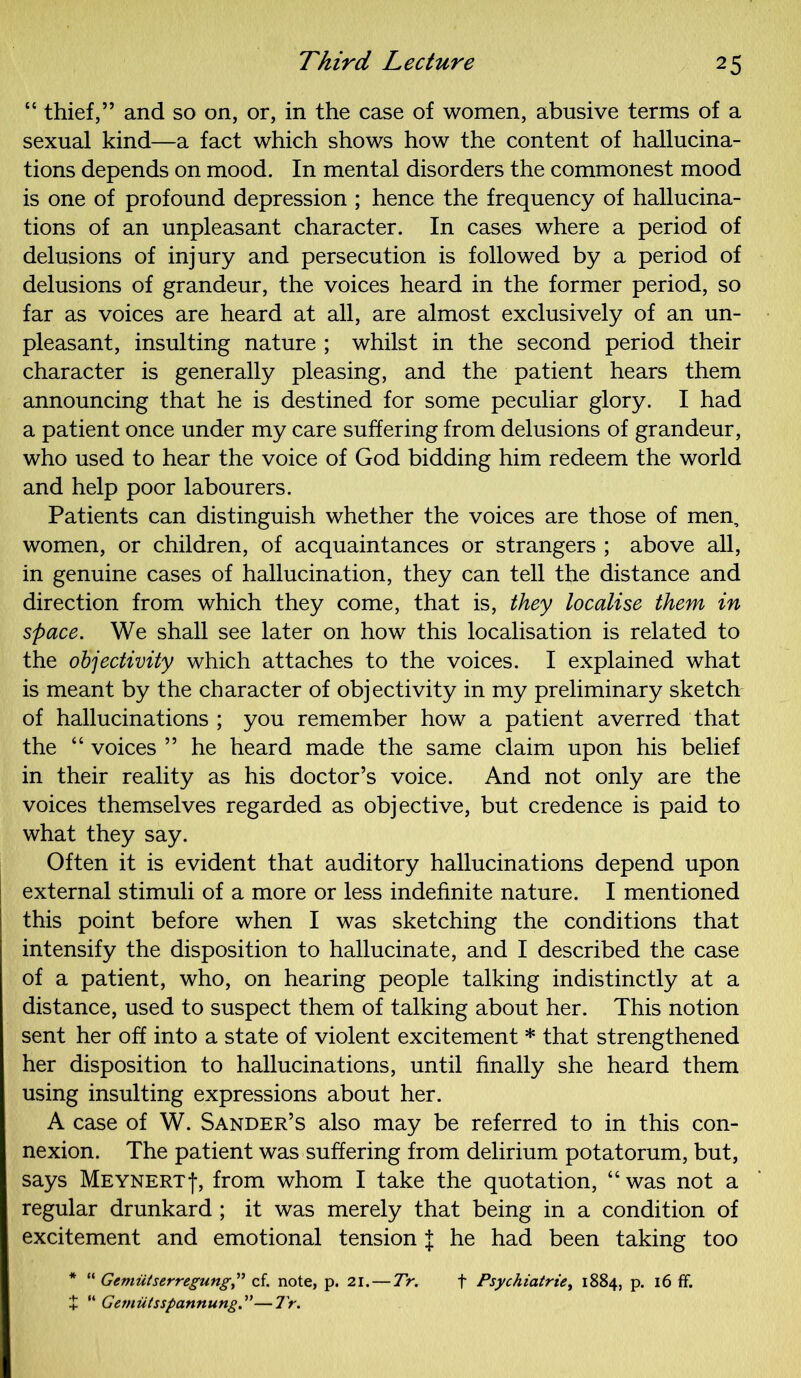 “ thief,” and so on, or, in the case of women, abusive terms of a sexual kind—a fact which shows how the content of hallucina- tions depends on mood. In mental disorders the commonest mood is one of profound depression ; hence the frequency of hallucina- tions of an unpleasant character. In cases where a period of delusions of injury and persecution is followed by a period of delusions of grandeur, the voices heard in the former period, so far as voices are heard at all, are almost exclusively of an un- pleasant, insulting nature ; whilst in the second period their character is generally pleasing, and the patient hears them announcing that he is destined for some peculiar glory. I had a patient once under my care suffering from delusions of grandeur, who used to hear the voice of God bidding him redeem the world and help poor labourers. Patients can distinguish whether the voices are those of men, women, or children, of acquaintances or strangers ; above all, in genuine cases of hallucination, they can tell the distance and direction from which they come, that is, they localise them in space. We shall see later on how this localisation is related to the objectivity which attaches to the voices. I explained what is meant by the character of objectivity in my preliminary sketch of hallucinations ; you remember how a patient averred that the “ voices ” he heard made the same claim upon his belief in their reality as his doctor’s voice. And not only are the voices themselves regarded as objective, but credence is paid to what they say. Often it is evident that auditory hallucinations depend upon external stimuli of a more or less indefinite nature. I mentioned this point before when I was sketching the conditions that intensify the disposition to hallucinate, and I described the case of a patient, who, on hearing people talking indistinctly at a distance, used to suspect them of talking about her. This notion sent her off into a state of violent excitement * that strengthened her disposition to hallucinations, until finally she heard them using insulting expressions about her. A case of W. Sander’s also may be referred to in this con- nexion. The patient was suffering from delirium potatorum, but, says Meynert-J-, from whom I take the quotation, “ was not a regular drunkard ; it was merely that being in a condition of excitement and emotional tension J he had been taking too * “ Gemiitserregungcf. note, p. 21. — Tr. f Psychiatric, 1884, p. 16 ff. + “ Gemutsspannung.”—Tr.