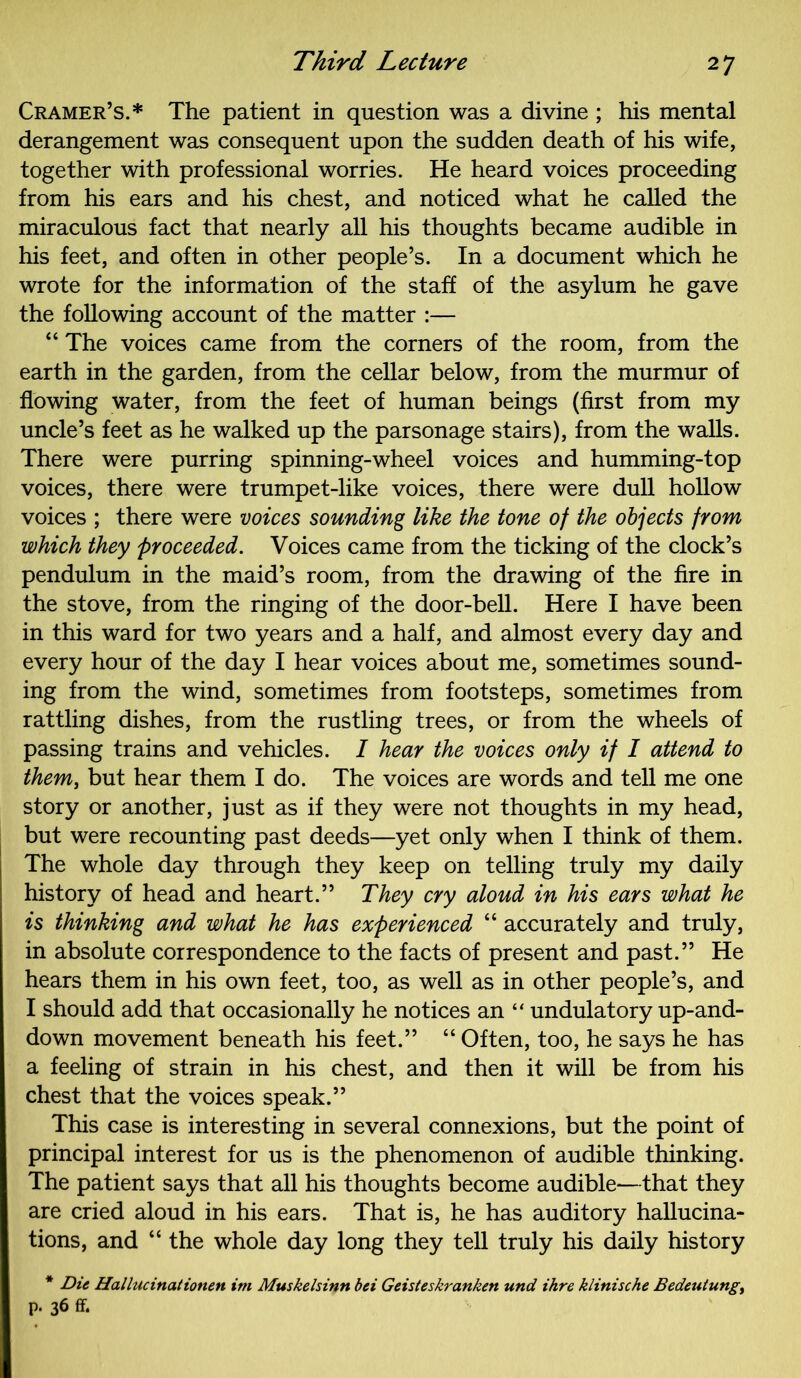 Cramer’s.* The patient in question was a divine ; his mental derangement was consequent upon the sudden death of his wife, together with professional worries. He heard voices proceeding from his ears and his chest, and noticed what he called the miraculous fact that nearly all his thoughts became audible in his feet, and often in other people’s. In a document which he wrote for the information of the staff of the asylum he gave the following account of the matter :— “ The voices came from the corners of the room, from the earth in the garden, from the cellar below, from the murmur of flowing water, from the feet of human beings (first from my uncle’s feet as he walked up the parsonage stairs), from the walls. There were purring spinning-wheel voices and humming-top voices, there were trumpet-like voices, there were dull hollow voices ; there were voices sounding like the tone of the objects from which they proceeded. Voices came from the ticking of the clock’s pendulum in the maid’s room, from the drawing of the fire in the stove, from the ringing of the door-bell. Here I have been in this ward for two years and a half, and almost every day and every hour of the day I hear voices about me, sometimes sound- ing from the wind, sometimes from footsteps, sometimes from rattling dishes, from the rustling trees, or from the wheels of passing trains and vehicles. I hear the voices only if I attend to them, but hear them I do. The voices are words and tell me one story or another, just as if they were not thoughts in my head, but were recounting past deeds—yet only when I think of them. The whole day through they keep on telling truly my daily history of head and heart.” They cry aloud in his ears what he is thinking and what he has experienced “ accurately and truly, in absolute correspondence to the facts of present and past.” He hears them in his own feet, too, as well as in other people’s, and I should add that occasionally he notices an “ undulatory up-and- down movement beneath his feet.” “ Often, too, he says he has a feeling of strain in his chest, and then it will be from his chest that the voices speak.” This case is interesting in several connexions, but the point of principal interest for us is the phenomenon of audible thinking. The patient says that all his thoughts become audible—that they are cried aloud in his ears. That is, he has auditory hallucina- tions, and “ the whole day long they tell truly his daily history * Die Hallucinationen im Muskelsinn bei Geisteskranken und ihre klinische Bedeutung, p. 36 ft
