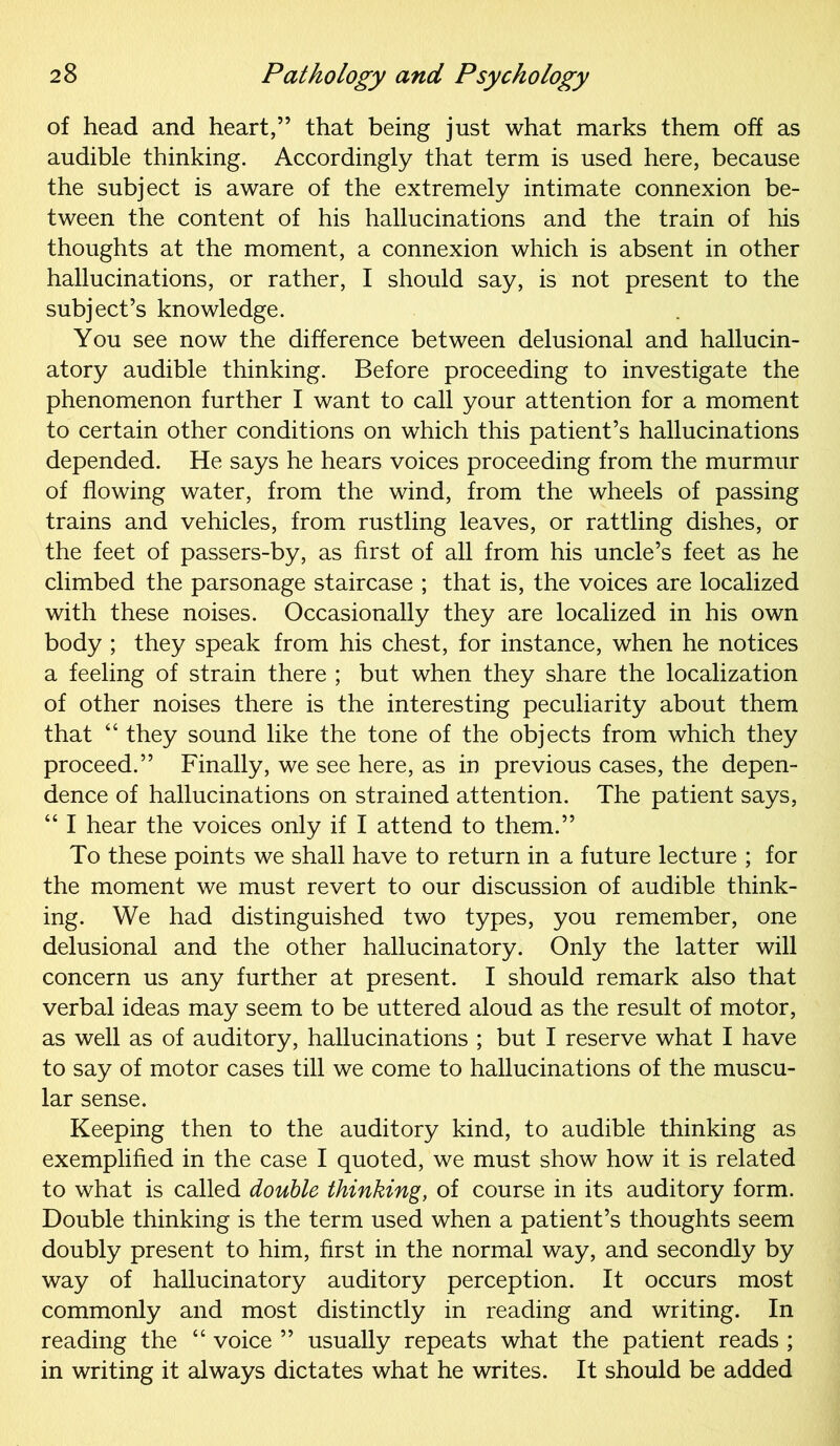 of head and heart,” that being just what marks them off as audible thinking. Accordingly that term is used here, because the subject is aware of the extremely intimate connexion be- tween the content of his hallucinations and the train of his thoughts at the moment, a connexion which is absent in other hallucinations, or rather, I should say, is not present to the subject’s knowledge. You see now the difference between delusional and hallucin- atory audible thinking. Before proceeding to investigate the phenomenon further I want to call your attention for a moment to certain other conditions on which this patient’s hallucinations depended. He says he hears voices proceeding from the murmur of flowing water, from the wind, from the wheels of passing trains and vehicles, from rustling leaves, or rattling dishes, or the feet of passers-by, as first of all from his uncle’s feet as he climbed the parsonage staircase ; that is, the voices are localized with these noises. Occasionally they are localized in his own body ; they speak from his chest, for instance, when he notices a feeling of strain there ; but when they share the localization of other noises there is the interesting peculiarity about them that 44 they sound like the tone of the objects from which they proceed.” Finally, we see here, as in previous cases, the depen- dence of hallucinations on strained attention. The patient says, 441 hear the voices only if I attend to them.” To these points we shall have to return in a future lecture ; for the moment we must revert to our discussion of audible think- ing. We had distinguished two types, you remember, one delusional and the other hallucinatory. Only the latter will concern us any further at present. I should remark also that verbal ideas may seem to be uttered aloud as the result of motor, as well as of auditory, hallucinations ; but I reserve what I have to say of motor cases till we come to hallucinations of the muscu- lar sense. Keeping then to the auditory kind, to audible thinking as exemplified in the case I quoted, we must show how it is related to what is called double thinking, of course in its auditory form. Double thinking is the term used when a patient’s thoughts seem doubly present to him, first in the normal way, and secondly by way of hallucinatory auditory perception. It occurs most commonly and most distinctly in reading and writing. In reading the 44 voice ” usually repeats what the patient reads ; in writing it always dictates what he writes. It should be added