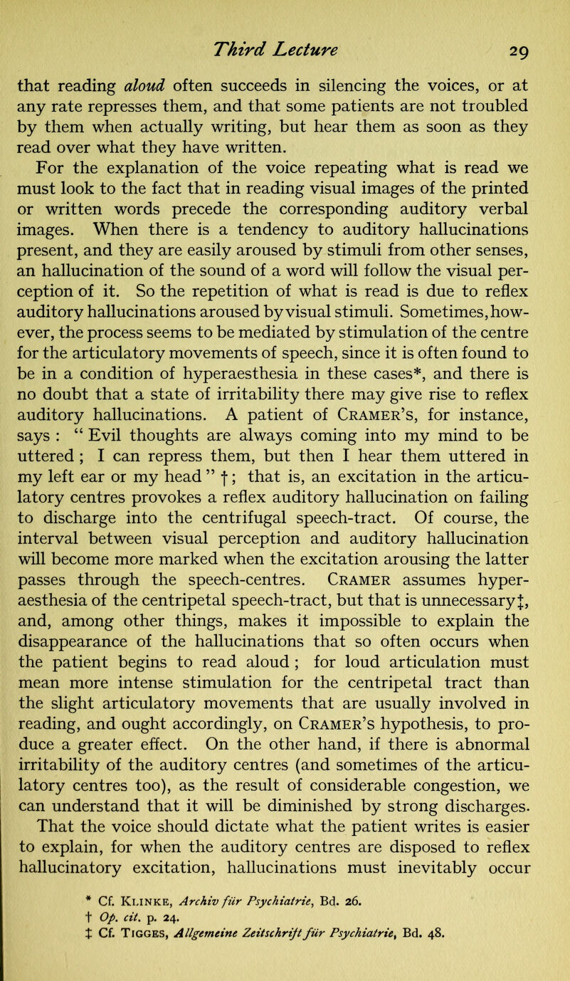 that reading aloud often succeeds in silencing the voices, or at any rate represses them, and that some patients are not troubled by them when actually writing, but hear them as soon as they read over what they have written. For the explanation of the voice repeating what is read we must look to the fact that in reading visual images of the printed or written words precede the corresponding auditory verbal images. When there is a tendency to auditory hallucinations present, and they are easily aroused by stimuli from other senses, an hallucination of the sound of a word will follow the visual per- ception of it. So the repetition of what is read is due to reflex auditory hallucinations aroused by visual stimuli. Sometimes, how- ever, the process seems to be mediated by stimulation of the centre for the articulatory movements of speech, since it is often found to be in a condition of hyperaesthesia in these cases*, and there is no doubt that a state of irritability there may give rise to reflex auditory hallucinations. A patient of Cramer’s, for instance, says : “ Evil thoughts are always coming into my mind to be uttered ; I can repress them, but then I hear them uttered in my left ear or my head ” f; that is, an excitation in the articu- latory centres provokes a reflex auditory hallucination on failing to discharge into the centrifugal speech-tract. Of course, the interval between visual perception and auditory hallucination will become more marked when the excitation arousing the latter passes through the speech-centres. Cramer assumes hyper- aesthesia of the centripetal speech-tract, but that is unnecessary J, and, among other things, makes it impossible to explain the disappearance of the hallucinations that so often occurs when the patient begins to read aloud ; for loud articulation must mean more intense stimulation for the centripetal tract than the slight articulatory movements that are usually involved in reading, and ought accordingly, on Cramer’s hypothesis, to pro- duce a greater effect. On the other hand, if there is abnormal irritability of the auditory centres (and sometimes of the articu- latory centres too), as the result of considerable congestion, we can understand that it will be diminished by strong discharges. That the voice should dictate what the patient writes is easier to explain, for when the auditory centres are disposed to reflex hallucinatory excitation, hallucinations must inevitably occur * Cf. Klinke, Archiv fiir Psychiatrie, Bd. 26. f Op. cit. p. 24. t Cf. Tigges, Allgemtine Zeitschrift fiir Psychiatrie, Bd. 48.