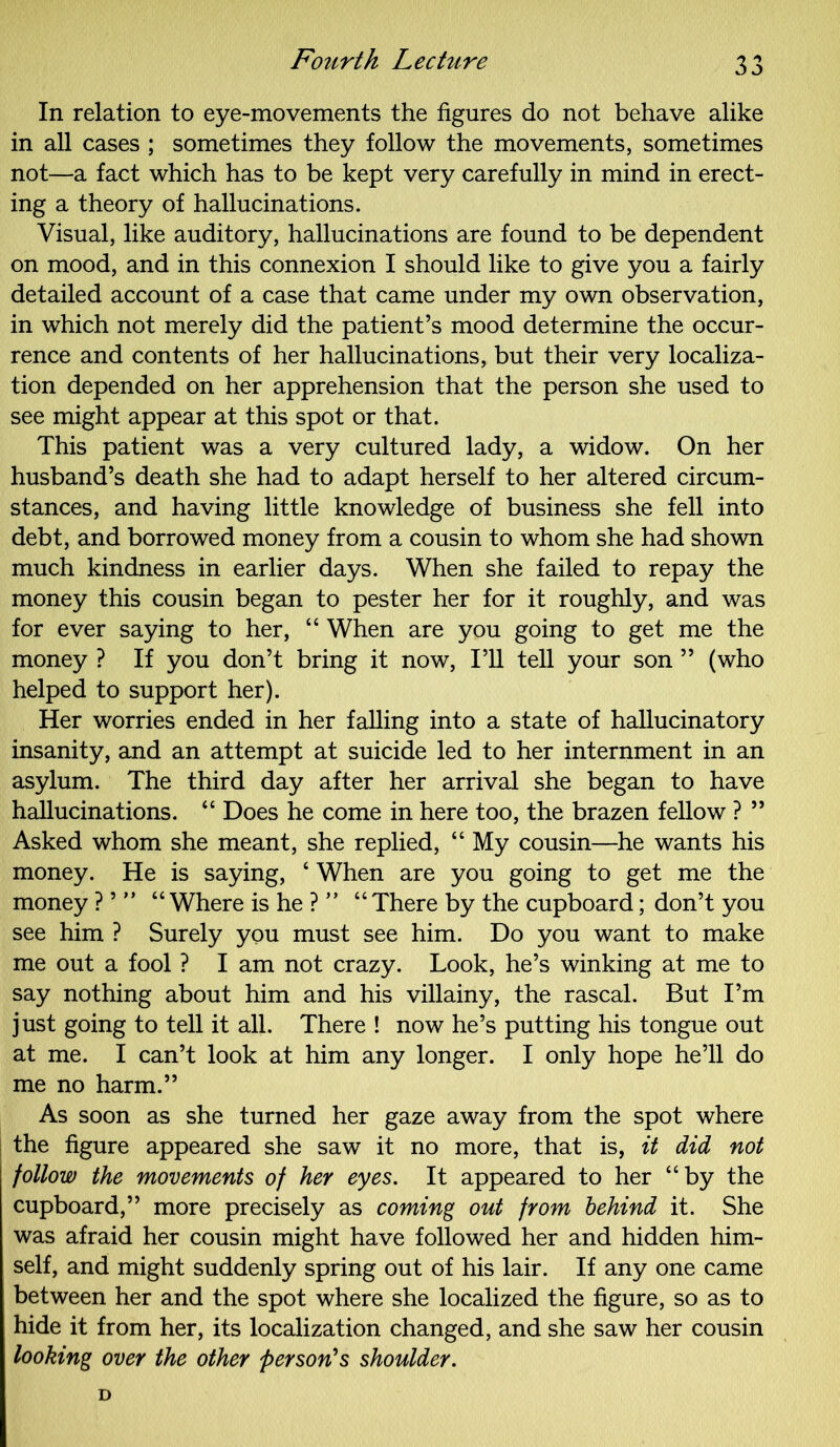 In relation to eye-movements the figures do not behave alike in all cases ; sometimes they follow the movements, sometimes not—a fact which has to be kept very carefully in mind in erect- ing a theory of hallucinations. Visual, like auditory, hallucinations are found to be dependent on mood, and in this connexion I should like to give you a fairly detailed account of a case that came under my own observation, in which not merely did the patient’s mood determine the occur- rence and contents of her hallucinations, but their very localiza- tion depended on her apprehension that the person she used to see might appear at this spot or that. This patient was a very cultured lady, a widow. On her husband’s death she had to adapt herself to her altered circum- stances, and having little knowledge of business she fell into debt, and borrowed money from a cousin to whom she had shown much kindness in earlier days. When she failed to repay the money this cousin began to pester her for it roughly, and was for ever saying to her, “ When are you going to get me the money ? If you don’t bring it now, I’ll tell your son ” (who helped to support her). Her worries ended in her falling into a state of hallucinatory insanity, and an attempt at suicide led to her internment in an asylum. The third day after her arrival she began to have hallucinations. “ Does he come in here too, the brazen fellow ? ” Asked whom she meant, she replied, “ My cousin—he wants his money. He is saying, 4 When are you going to get me the money ? ’ ” “ Where is he ? ” “ There by the cupboard; don’t you see him ? Surely you must see him. Do you want to make me out a fool ? I am not crazy. Look, he’s winking at me to say nothing about him and his villainy, the rascal. But I’m just going to tell it all. There ! now he’s putting his tongue out at me. I can’t look at him any longer. I only hope he’ll do me no harm.” As soon as she turned her gaze away from the spot where the figure appeared she saw it no more, that is, it did not follow the movements of her eyes. It appeared to her “by the cupboard,” more precisely as coming out from behind it. She was afraid her cousin might have followed her and hidden him- self, and might suddenly spring out of his lair. If any one came between her and the spot where she localized the figure, so as to hide it from her, its localization changed, and she saw her cousin looking over the other person's shoulder.