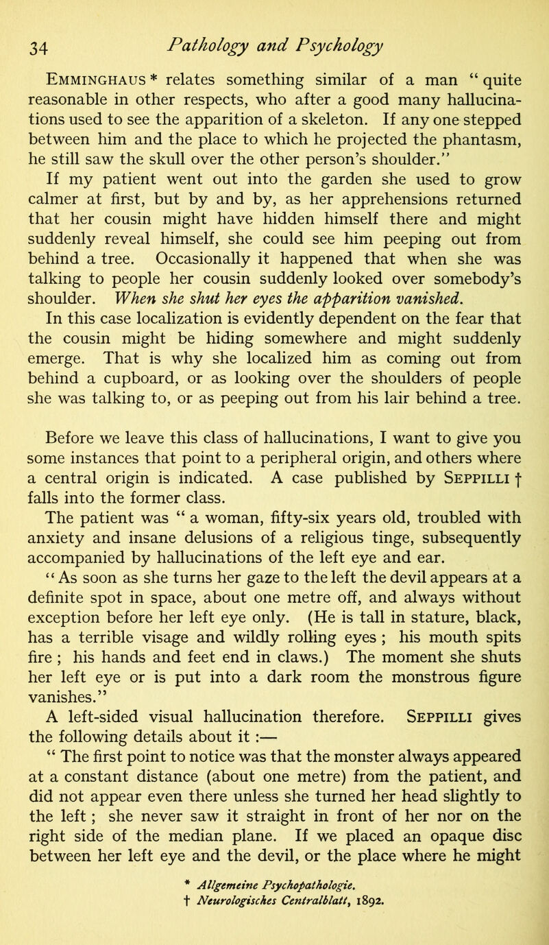 Emminghaus * relates something similar of a man “ quite reasonable in other respects, who after a good many hallucina- tions used to see the apparition of a skeleton. If any one stepped between him and the place to which he projected the phantasm, he still saw the skull over the other person’s shoulder.” If my patient went out into the garden she used to grow calmer at first, but by and by, as her apprehensions returned that her cousin might have hidden himself there and might suddenly reveal himself, she could see him peeping out from behind a tree. Occasionally it happened that when she was talking to people her cousin suddenly looked over somebody’s shoulder. When she shut her eyes the apparition vanished. In this case localization is evidently dependent on the fear that the cousin might be hiding somewhere and might suddenly emerge. That is why she localized him as coming out from behind a cupboard, or as looking over the shoulders of people she was talking to, or as peeping out from his lair behind a tree. Before we leave this class of hallucinations, I want to give you some instances that point to a peripheral origin, and others where a central origin is indicated. A case published by Seppilli f falls into the former class. The patient was “ a woman, fifty-six years old, troubled with anxiety and insane delusions of a religious tinge, subsequently accompanied by hallucinations of the left eye and ear. “ As soon as she turns her gaze to the left the devil appears at a definite spot in space, about one metre off, and always without exception before her left eye only. (He is tall in stature, black, has a terrible visage and wildly rolling eyes; his mouth spits fire ; his hands and feet end in claws.) The moment she shuts her left eye or is put into a dark room the monstrous figure vanishes.” A left-sided visual hallucination therefore. Seppilli gives the following details about it :— “ The first point to notice was that the monster always appeared at a constant distance (about one metre) from the patient, and did not appear even there unless she turned her head slightly to the left; she never saw it straight in front of her nor on the right side of the median plane. If we placed an opaque disc between her left eye and the devil, or the place where he might * Allgemcine Psychopathologie. f Neurologisches Centralblatt, 1892.