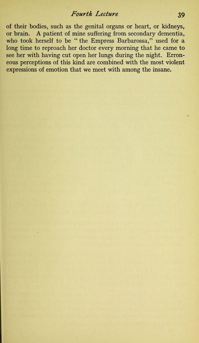 of their bodies, such as the genital organs or heart, or kidneys, or brain. A patient of mine suffering from secondary dementia, who took herself to be “ the Empress Barbarossa,” used for a long time to reproach her doctor every morning that he came to see her with having cut open her lungs during the night. Erron- eous perceptions of this kind are combined with the most violent expressions of emotion that we meet with among the insane.