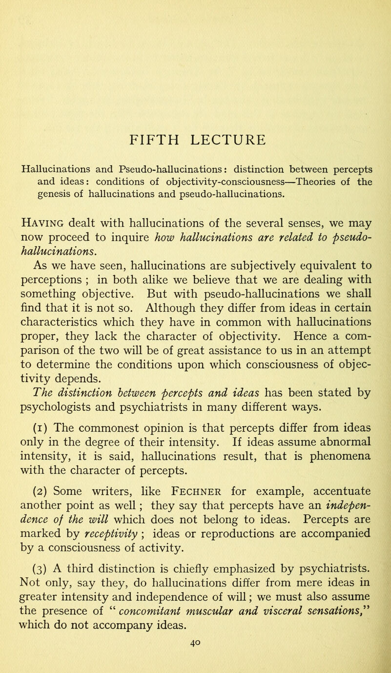 FIFTH LECTURE Hallucinations and Pseudo-hallucinations: distinction between percepts and ideas: conditions of objectivity-consciousness—Theories of the genesis of hallucinations and pseudo-hallucinations. Having dealt with hallucinations of the several senses, we may now proceed to inquire how hallucinations are related to pseudo- hallucinations. As we have seen, hallucinations are subjectively equivalent to perceptions ; in both alike we believe that we are dealing with something objective. But with pseudo-hallucinations we shall find that it is not so. Although they differ from ideas in certain characteristics which they have in common with hallucinations proper, they lack the character of objectivity. Hence a com- parison of the two will be of great assistance to us in an attempt to determine the conditions upon which consciousness of objec- tivity depends. The distinction between percepts and ideas has been stated by psychologists and psychiatrists in many different ways. (1) The commonest opinion is that percepts differ from ideas only in the degree of their intensity. If ideas assume abnormal intensity, it is said, hallucinations result, that is phenomena with the character of percepts. (2) Some writers, like Fechner for example, accentuate another point as well; they say that percepts have an indepen- dence of the will which does not belong to ideas. Percepts are marked by receptivity ; ideas or reproductions are accompanied by a consciousness of activity. (3) A third distinction is chiefly emphasized by psychiatrists. Not only, say they, do hallucinations differ from mere ideas in greater intensity and independence of will; we must also assume the presence of “ concomitant muscular and visceral sensations,” which do not accompany ideas.