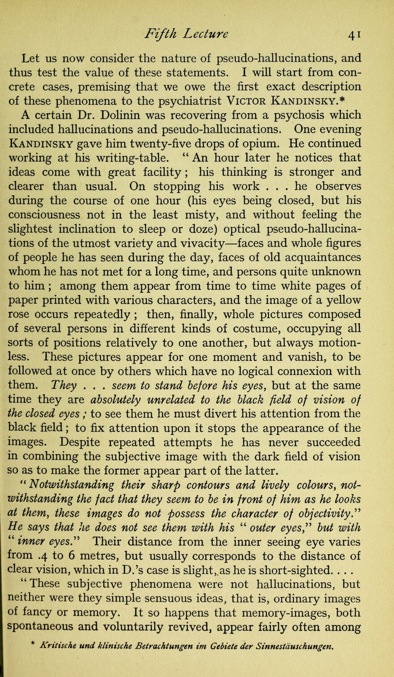 Let us now consider the nature of pseudo-hallucinations, and thus test the value of these statements. I will start from con- crete cases, premising that we owe the first exact description of these phenomena to the psychiatrist Victor Kandinsky.* A certain Dr. Dolinin was recovering from a psychosis which included hallucinations and pseudo-hallucinations. One evening Kandinsky gave him twenty-five drops of opium. He continued working at his writing-table. “ An hour later he notices that ideas come with great facility; his thinking is stronger and clearer than usual. On stopping his work ... he observes during the course of one hour (his eyes being closed, but his consciousness not in the least misty, and without feeling the slightest inclination to sleep or doze) optical pseudo-hallucina- tions of the utmost variety and vivacity—faces and whole figures of people he has seen during the day, faces of old acquaintances whom he has not met for a long time, and persons quite unknown to him; among them appear from time to time white pages of paper printed with various characters, and the image of a yellow rose occurs repeatedly; then, finally, whole pictures composed of several persons in different kinds of costume, occupying all sorts of positions relatively to one another, but always motion- less. These pictures appear for one moment and vanish, to be followed at once by others which have no logical connexion with them. They . . . seem to stand before his eyes, but at the same time they are absolutely unrelated to the black field of vision of the closed eyes; to see them he must divert his attention from the black field; to fix attention upon it stops the appearance of the images. Despite repeated attempts he has never succeeded in combining the subjective image with the dark field of vision so as to make the former appear part of the latter.  Notwithstanding their sharp contours and lively colours, not- withstanding the fact that they seem to be in front of him as he looks at them, these images do not possess the character of objectivity.” He says that he does not see them with his “ outer eyes?' but with “ inner eyes. Their distance from the inner seeing eye varies from .4 to 6 metres, but usually corresponds to the distance of clear vision, which in D.’s case is slight,.as he is short-sighted. . . . “These subjective phenomena were not hallucinations, but neither were they simple sensuous ideas, that is, ordinary images of fancy or memory. It so happens that memory-images, both spontaneous and voluntarily revived, appear fairly often among * Kritische und klinische Betrachtungen im Gebiete der Sinnestauschungen.