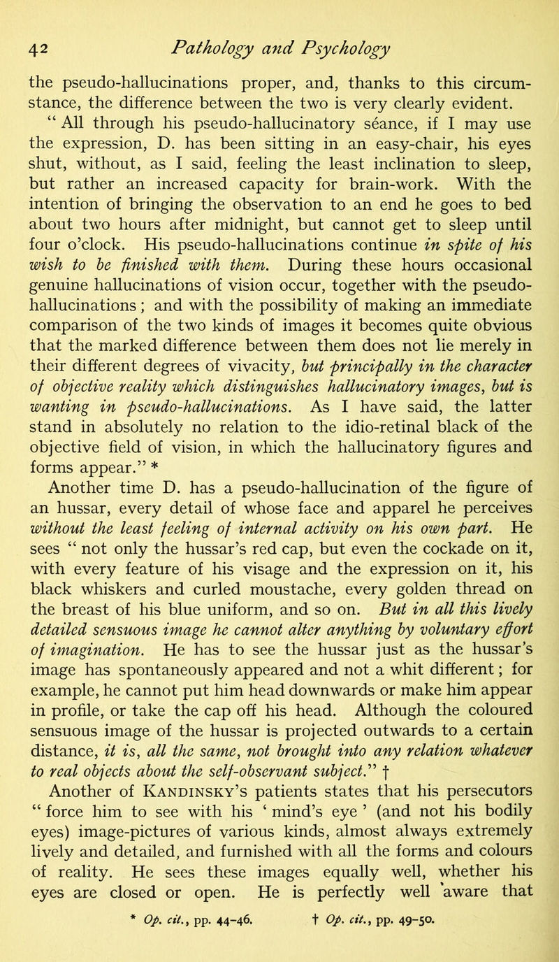the pseudo-hallucinations proper, and, thanks to this circum- stance, the difference between the two is very clearly evident. “ All through his pseudo-hallucinatory seance, if I may use the expression, D. has been sitting in an easy-chair, his eyes shut, without, as I said, feeling the least inclination to sleep, but rather an increased capacity for brain-work. With the intention of bringing the observation to an end he goes to bed about two hours after midnight, but cannot get to sleep until four o’clock. His pseudo-hallucinations continue in spite of his wish to be finished with them. During these hours occasional genuine hallucinations of vision occur, together with the pseudo- hallucinations ; and with the possibility of making an immediate comparison of the two kinds of images it becomes quite obvious that the marked difference between them does not lie merely in their different degrees of vivacity, but principally in the character of objective reality which distinguishes hallucinatory images, but is wanting in pseudo-hallucinations. As I have said, the latter stand in absolutely no relation to the idio-retinal black of the objective field of vision, in which the hallucinatory figures and forms appear.” * Another time D. has a pseudo-hallucination of the figure of an hussar, every detail of whose face and apparel he perceives without the least feeling of internal activity on his own part. He sees “ not only the hussar’s red cap, but even the cockade on it, with every feature of his visage and the expression on it, his black whiskers and curled moustache, every golden thread on the breast of his blue uniform, and so on. But in all this lively detailed sensuous image he cannot alter anything by voluntary effort of imagination. He has to see the hussar just as the hussar’s image has spontaneously appeared and not a whit different; for example, he cannot put him head downwards or make him appear in profile, or take the cap off his head. Although the coloured sensuous image of the hussar is projected outwards to a certain distance, it is, all the same, not brought into any relation whatever to real objects about the self-observant subject.” f Another of Kandinsky’s patients states that his persecutors “ force him to see with his 4 mind’s eye ’ (and not his bodily eyes) image-pictures of various kinds, almost always extremely lively and detailed, and furnished with all the forms and colours of reality. He sees these images equally well, whether his eyes are closed or open. He is perfectly well aware that * Op. citpp. 44-46. t Op. cit., pp. 49-5°’