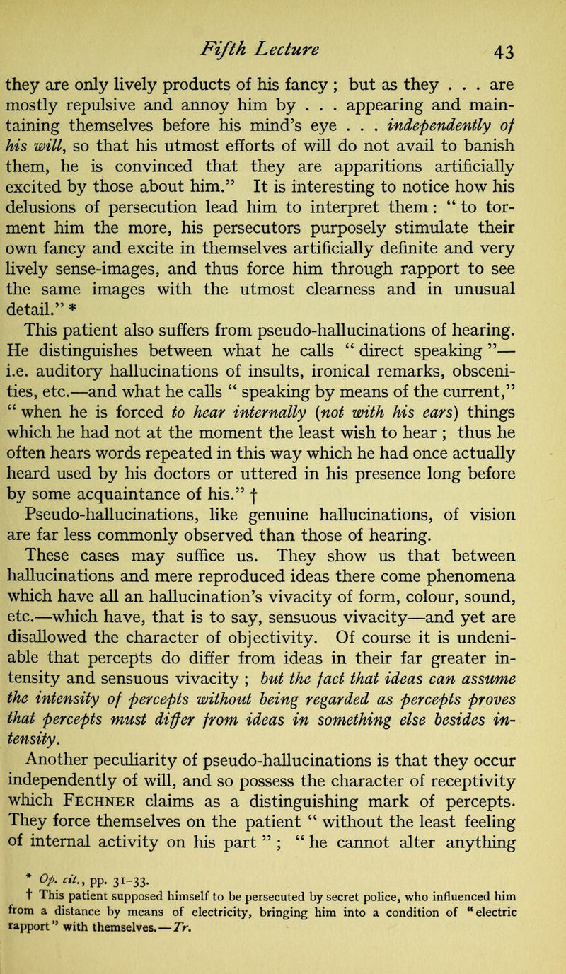 they are only lively products of his fancy ; but as they . . . are mostly repulsive and annoy him by . . . appearing and main- taining themselves before his mind’s eye . . . independently of his will, so that his utmost efforts of will do not avail to banish them, he is convinced that they are apparitions artificially excited by those about him.” It is interesting to notice how his delusions of persecution lead him to interpret them: “to tor- ment him the more, his persecutors purposely stimulate their own fancy and excite in themselves artificially definite and very lively sense-images, and thus force him through rapport to see the same images with the utmost clearness and in unusual detail.” * This patient also suffers from pseudo-hallucinations of hearing. He distinguishes between what he calls “ direct speaking ”— i.e. auditory hallucinations of insults, ironical remarks, obsceni- ties, etc.—and what he calls “ speaking by means of the current,” “ when he is forced to hear internally (not with his ears) things which he had not at the moment the least wish to hear ; thus he often hears words repeated in this way which he had once actually heard used by his doctors or uttered in his presence long before by some acquaintance of his.” f Pseudo-hallucinations, like genuine hallucinations, of vision are far less commonly observed than those of hearing. These cases may suffice us. They show us that between hallucinations and mere reproduced ideas there come phenomena which have all an hallucination’s vivacity of form, colour, sound, etc.—which have, that is to say, sensuous vivacity—and yet are disallowed the character of objectivity. Of course it is undeni- able that percepts do differ from ideas in their far greater in- tensity and sensuous vivacity ; but the fact that ideas can assume the intensity of percepts without being regarded as percepts proves that percepts must differ from ideas in something else besides in- tensity. Another peculiarity of pseudo-hallucinations is that they occur independently of will, and so possess the character of receptivity which Fechner claims as a distinguishing mark of percepts. They force themselves on the patient “ without the least feeling of internal activity on his part ” ; “he cannot alter anything Op- cit‘ , PP- 3I~33- t This patient supposed himself to be persecuted by secret police, who influenced him from a distance by means of electricity, bringing him into a condition of “electric rapport ” with themselves. — Tr.