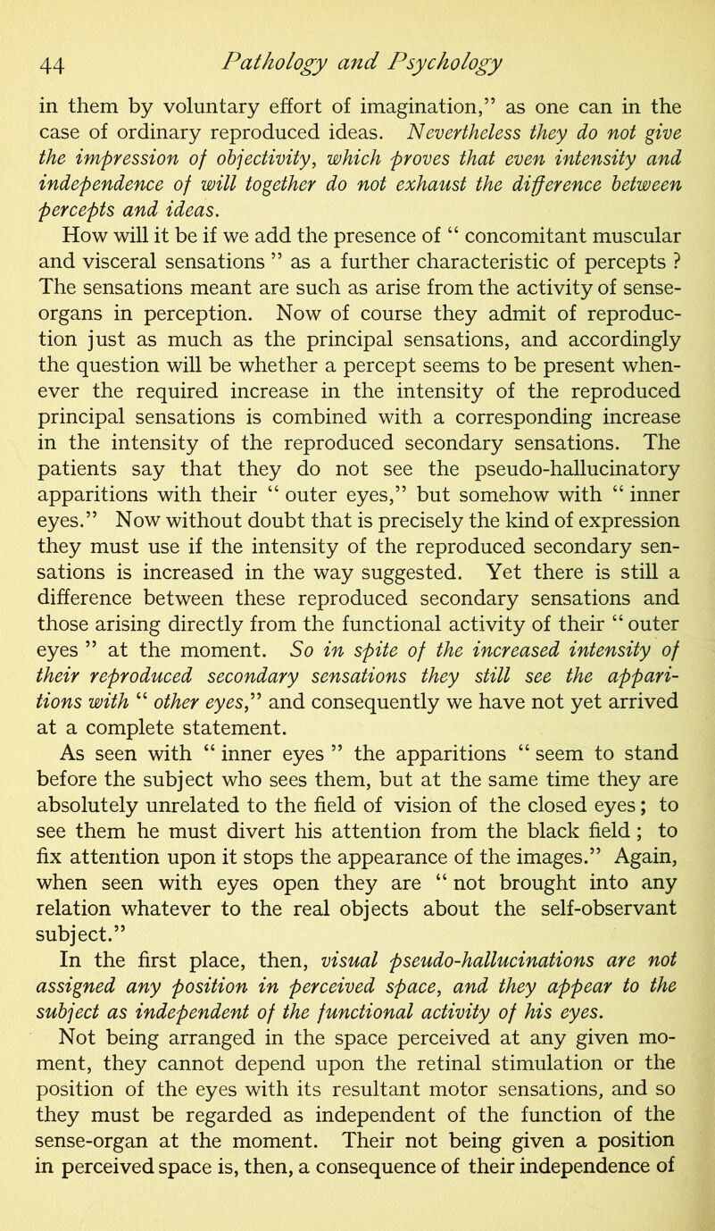 in them by voluntary effort of imagination,” as one can in the case of ordinary reproduced ideas. Nevertheless they do not give the impression of objectivity, which proves that even intensity and independence of will together do not exhaust the difference between percepts and ideas. How will it be if we add the presence of “ concomitant muscular and visceral sensations ” as a further characteristic of percepts ? The sensations meant are such as arise from the activity of sense- organs in perception. Now of course they admit of reproduc- tion just as much as the principal sensations, and accordingly the question will be whether a percept seems to be present when- ever the required increase in the intensity of the reproduced principal sensations is combined with a corresponding increase in the intensity of the reproduced secondary sensations. The patients say that they do not see the pseudo-hallucinatory apparitions with their 44 outer eyes,” but somehow with 44 inner eyes.” Now without doubt that is precisely the kind of expression they must use if the intensity of the reproduced secondary sen- sations is increased in the way suggested. Yet there is still a difference between these reproduced secondary sensations and those arising directly from the functional activity of their 44 outer eyes ” at the moment. So in spite of the increased intensity of their reproduced secondary sensations they still see the appari- tions with 44 other eyes” and consequently we have not yet arrived at a complete statement. As seen with 44 inner eyes ” the apparitions 44 seem to stand before the subject who sees them, but at the same time they are absolutely unrelated to the field of vision of the closed eyes; to see them he must divert his attention from the black field; to fix attention upon it stops the appearance of the images.” Again, when seen with eyes open they are 44 not brought into any relation whatever to the real objects about the self-observant subject.” In the first place, then, visual pseudo-hallucinations are not assigned any position in perceived space, and they appear to the subject as independent of the functional activity of his eyes. Not being arranged in the space perceived at any given mo- ment, they cannot depend upon the retinal stimulation or the position of the eyes with its resultant motor sensations, and so they must be regarded as independent of the function of the sense-organ at the moment. Their not being given a position in perceived space is, then, a consequence of their independence of
