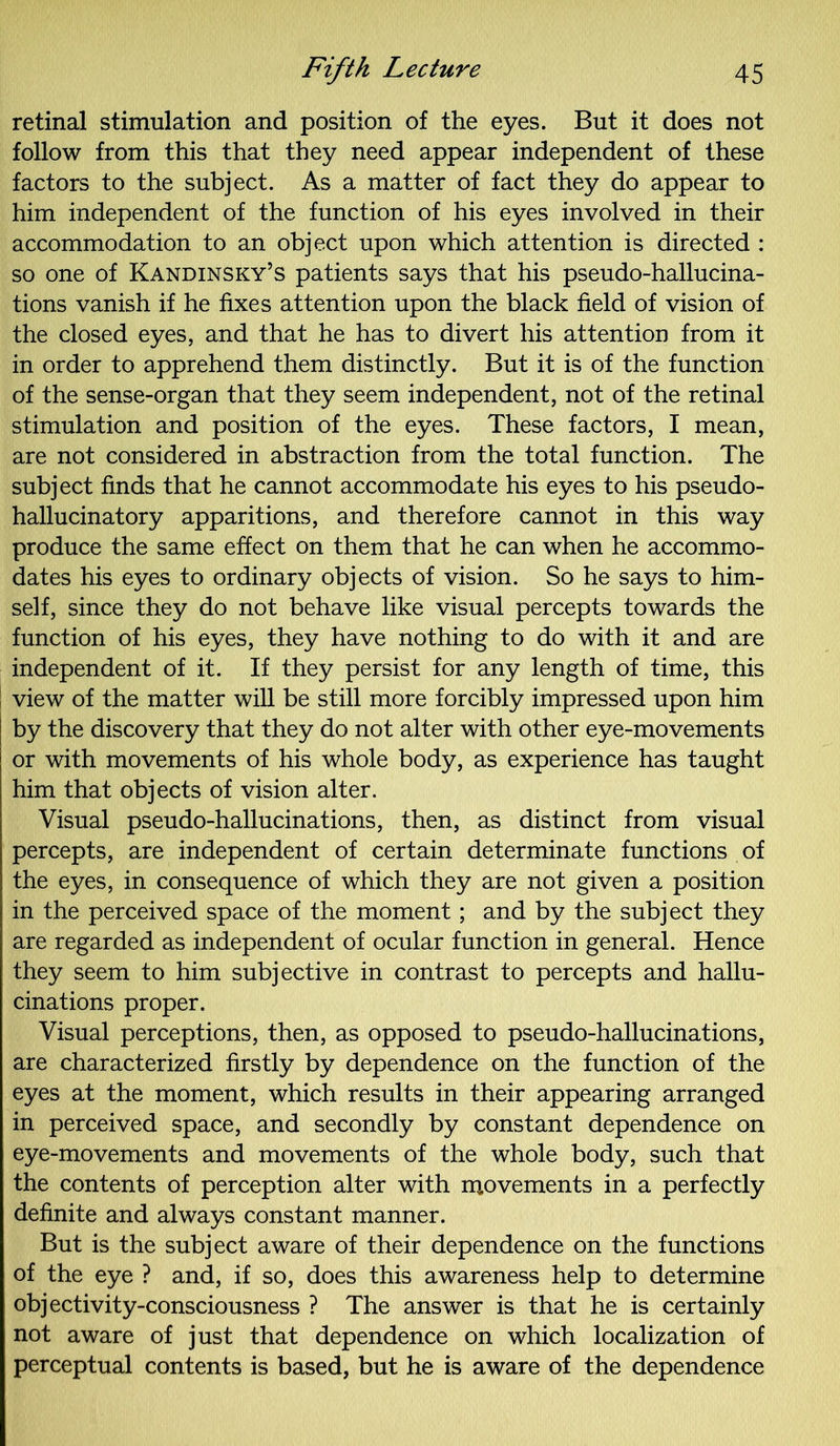 retinal stimulation and position of the eyes. But it does not follow from this that they need appear independent of these factors to the subject. As a matter of fact they do appear to him independent of the function of his eyes involved in their accommodation to an object upon which attention is directed : so one of Kandinsky’s patients says that his pseudo-hallucina- tions vanish if he fixes attention upon the black field of vision of the closed eyes, and that he has to divert his attention from it in order to apprehend them distinctly. But it is of the function of the sense-organ that they seem independent, not of the retinal stimulation and position of the eyes. These factors, I mean, are not considered in abstraction from the total function. The subject finds that he cannot accommodate his eyes to his pseudo- hallucinatory apparitions, and therefore cannot in this way produce the same effect on them that he can when he accommo- dates his eyes to ordinary objects of vision. So he says to him- self, since they do not behave like visual percepts towards the function of his eyes, they have nothing to do with it and are independent of it. If they persist for any length of time, this view of the matter will be still more forcibly impressed upon him by the discovery that they do not alter with other eye-movements or with movements of his whole body, as experience has taught him that objects of vision alter. Visual pseudo-hallucinations, then, as distinct from visual percepts, are independent of certain determinate functions of the eyes, in consequence of which they are not given a position in the perceived space of the moment; and by the subject they are regarded as independent of ocular function in general. Hence they seem to him subjective in contrast to percepts and hallu- cinations proper. Visual perceptions, then, as opposed to pseudo-hallucinations, are characterized firstly by dependence on the function of the eyes at the moment, which results in their appearing arranged in perceived space, and secondly by constant dependence on eye-movements and movements of the whole body, such that the contents of perception alter with movements in a perfectly definite and always constant manner. But is the subject aware of their dependence on the functions of the eye ? and, if so, does this awareness help to determine objectivity-consciousness ? The answer is that he is certainly not aware of just that dependence on which localization of perceptual contents is based, but he is aware of the dependence