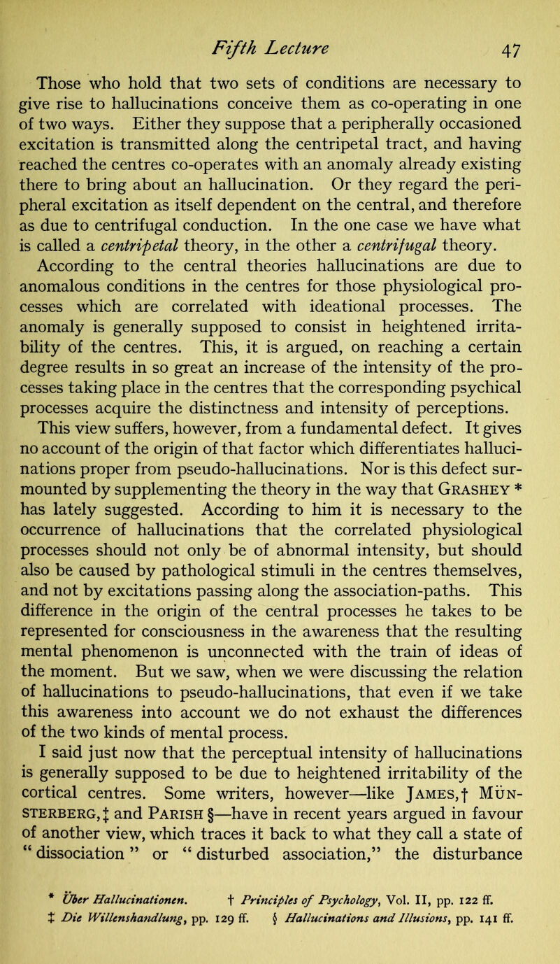 Those who hold that two sets of conditions are necessary to give rise to hallucinations conceive them as co-operating in one of two ways. Either they suppose that a peripherally occasioned excitation is transmitted along the centripetal tract, and having reached the centres co-operates with an anomaly already existing there to bring about an hallucination. Or they regard the peri- pheral excitation as itself dependent on the central, and therefore as due to centrifugal conduction. In the one case we have what is called a centripetal theory, in the other a centrifugal theory. According to the central theories hallucinations are due to anomalous conditions in the centres for those physiological pro- cesses which are correlated with ideational processes. The anomaly is generally supposed to consist in heightened irrita- bility of the centres. This, it is argued, on reaching a certain degree results in so great an increase of the intensity of the pro- cesses taking place in the centres that the corresponding psychical processes acquire the distinctness and intensity of perceptions. This view suffers, however, from a fundamental defect. It gives no account of the origin of that factor which differentiates halluci- nations proper from pseudo-hallucinations. Nor is this defect sur- mounted by supplementing the theory in the way that Grashey * has lately suggested. According to him it is necessary to the occurrence of hallucinations that the correlated physiological processes should not only be of abnormal intensity, but should also be caused by pathological stimuli in the centres themselves, and not by excitations passing along the association-paths. This difference in the origin of the central processes he takes to be represented for consciousness in the awareness that the resulting mental phenomenon is unconnected with the train of ideas of the moment. But we saw, when we were discussing the relation of hallucinations to pseudo-hallucinations, that even if we take this awareness into account we do not exhaust the differences of the two kinds of mental process. I said just now that the perceptual intensity of hallucinations is generally supposed to be due to heightened irritability of the cortical centres. Some writers, however—like James,f Mun- sterberg,! and Parish §—have in recent years argued in favour of another view, which traces it back to what they call a state of “ dissociation ” or “ disturbed association,” the disturbance * Uber Hallucinations. + Principles of Psychology, Vol. II, pp. 122 ff. t Die Willenshandlung, pp. 129 ff. § Hallucinations and Illusions, pp. 141 ff.