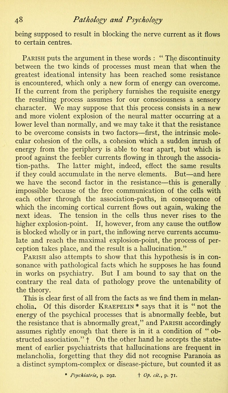 being supposed to result in blocking the nerve current as it flows to certain centres. Parish puts the argument in these words : “ The discontinuity between the two kinds of processes must mean that when the greatest ideational intensity has been reached some resistance is encountered, which only a new form of energy can overcome. If the current from the periphery furnishes the requisite energy the resulting process assumes for our consciousness a sensory character. We may suppose that this process consists in a new and more violent explosion of the neural matter occurring at a lower level than normally, and we may take it that the resistance to be overcome consists in two factors—first, the intrinsic mole- cular cohesion of the cells, a cohesion which a sudden inrush of energy from the periphery is able to tear apart, but which is proof against the feebler currents flowing in through the associa- tion-paths. The latter might, indeed, effect the same results if they could accumulate in the nerve elements. But—and here we have the second factor in the resistance—this is generally impossible because of the free communication of the cells with each other through the association-paths, in consequence of which the incoming cortical current flows out again, waking the next ideas. The tension in the cells thus never rises to the higher explosion-point. If, however, from any cause the outflow is blocked wholly or in part, the inflowing nerve currents accumu- late and reach the maximal explosion-point, the process of per- ception takes place, and the result is a hallucination.” Parish also attempts to show that this hypothesis is in con- sonance with pathological facts which he supposes he has found in works on psychiatry. But I am bound to say that on the contrary the real data of pathology prove the untenability of the theory. This is clear first of all from the facts as we find them in melan- cholia. Of this disorder Kraepelin * says that it is “ not the energy of the psychical processes that is abnormally feeble, but the resistance that is abnormally great,” and Parish accordingly assumes rightly enough that there is in it a condition of “ ob- structed association.” f On the other hand he accepts the state- ment of earlier psychiatrists that hallucinations are frequent in melancholia, forgetting that they did not recognise Paranoia as a distinct symptom-complex or disease-picture, but counted it as * Psychiatrie, p. 292. + Op. cit., p. 71.