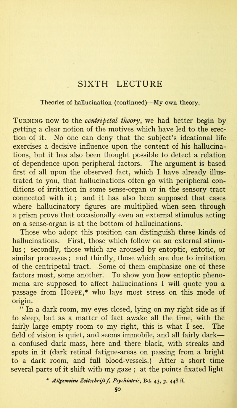 Theories of hallucination (continued)—My own theory. Turning now to the centripetal theory, we had better begin by getting a clear notion of the motives which have led to the erec- tion of it. No one can deny that the subject’s ideational life exercises a decisive influence upon the content of his hallucina- tions, but it has also been thought possible to detect a relation of dependence upon peripheral factors. The argument is based first of all upon the observed fact, which I have already illus- trated to you, that hallucinations often go with peripheral con- ditions of irritation in some sense-organ or in the sensory tract connected with it; and it has also been supposed that cases where hallucinatory figures are multiplied when seen through a prism prove that occasionally even an external stimulus acting on a sense-organ is at the bottom of hallucinations. Those who adopt this position can distinguish three kinds of hallucinations. First, those which follow on an external stimu- lus ; secondly, those which are aroused by entoptic, entotic, or similar processes; and thirdly, those which are due to irritation of the centripetal tract. Some of them emphasize one of these factors most, some another. To show you how entoptic pheno- mena are supposed to affect hallucinations I will quote you a passage from Hoppe,* who lays most stress on this mode of origin. “ In a dark room, my eyes closed, lying on my right side as if to sleep, but as a matter of fact awake all the time, with the fairly large empty room to my right, this is what I see. The field of vision is quiet, and seems immobile, and all fairly dark— a confused dark mass, here and there black, with streaks and spots in it (dark retinal fatigue-areas on passing from a bright to a dark room, and full blood-vessels.) After a short time several parts of it shift with my gaze ; at the points fixated light * Allgemeitu Zeitschriftf Psychiatric, Bd. 43, p. 448 ff. So