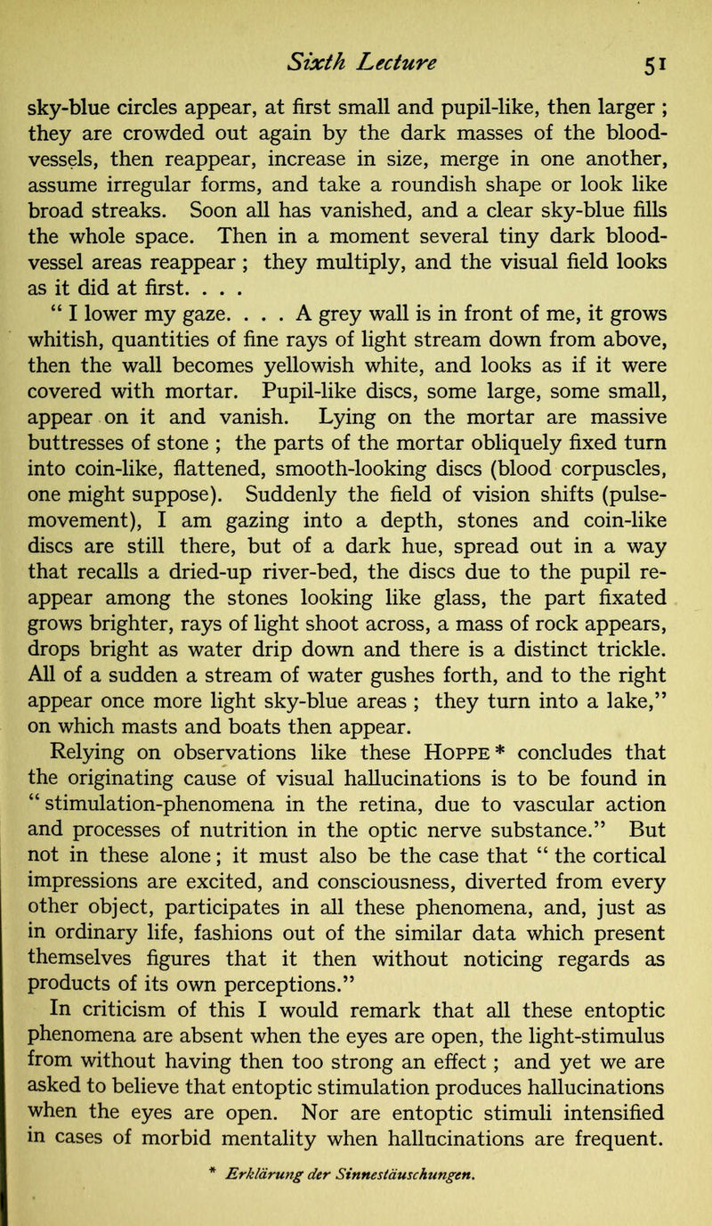 sky-blue circles appear, at first small and pupil-like, then larger ; they are crowded out again by the dark masses of the blood- vessels, then reappear, increase in size, merge in one another, assume irregular forms, and take a roundish shape or look like broad streaks. Soon all has vanished, and a clear sky-blue fills the whole space. Then in a moment several tiny dark blood- vessel areas reappear ; they multiply, and the visual field looks as it did at first. . . . “ I lower my gaze. ... A grey wall is in front of me, it grows whitish, quantities of fine rays of light stream down from above, then the wall becomes yellowish white, and looks as if it were covered with mortar. Pupil-like discs, some large, some small, appear on it and vanish. Lying on the mortar are massive buttresses of stone ; the parts of the mortar obliquely fixed turn into coin-like, flattened, smooth-looking discs (blood corpuscles, one might suppose). Suddenly the field of vision shifts (pulse- movement), I am gazing into a depth, stones and coin-like discs are still there, but of a dark hue, spread out in a way that recalls a dried-up river-bed, the discs due to the pupil re- appear among the stones looking like glass, the part fixated grows brighter, rays of light shoot across, a mass of rock appears, drops bright as water drip down and there is a distinct trickle. All of a sudden a stream of water gushes forth, and to the right appear once more light sky-blue areas ; they turn into a lake,” on which masts and boats then appear. Relying on observations like these Hoppe* concludes that the originating cause of visual hallucinations is to be found in “ stimulation-phenomena in the retina, due to vascular action and processes of nutrition in the optic nerve substance.” But not in these alone; it must also be the case that “ the cortical impressions are excited, and consciousness, diverted from every other object, participates in all these phenomena, and, just as in ordinary life, fashions out of the similar data which present themselves figures that it then without noticing regards as products of its own perceptions.” In criticism of this I would remark that all these entoptic phenomena are absent when the eyes are open, the light-stimulus from without having then too strong an effect; and yet we are asked to believe that entoptic stimulation produces hallucinations when the eyes are open. Nor are entoptic stimuli intensified in cases of morbid mentality when hallucinations are frequent. Erklarung der Sinnestauschungen.