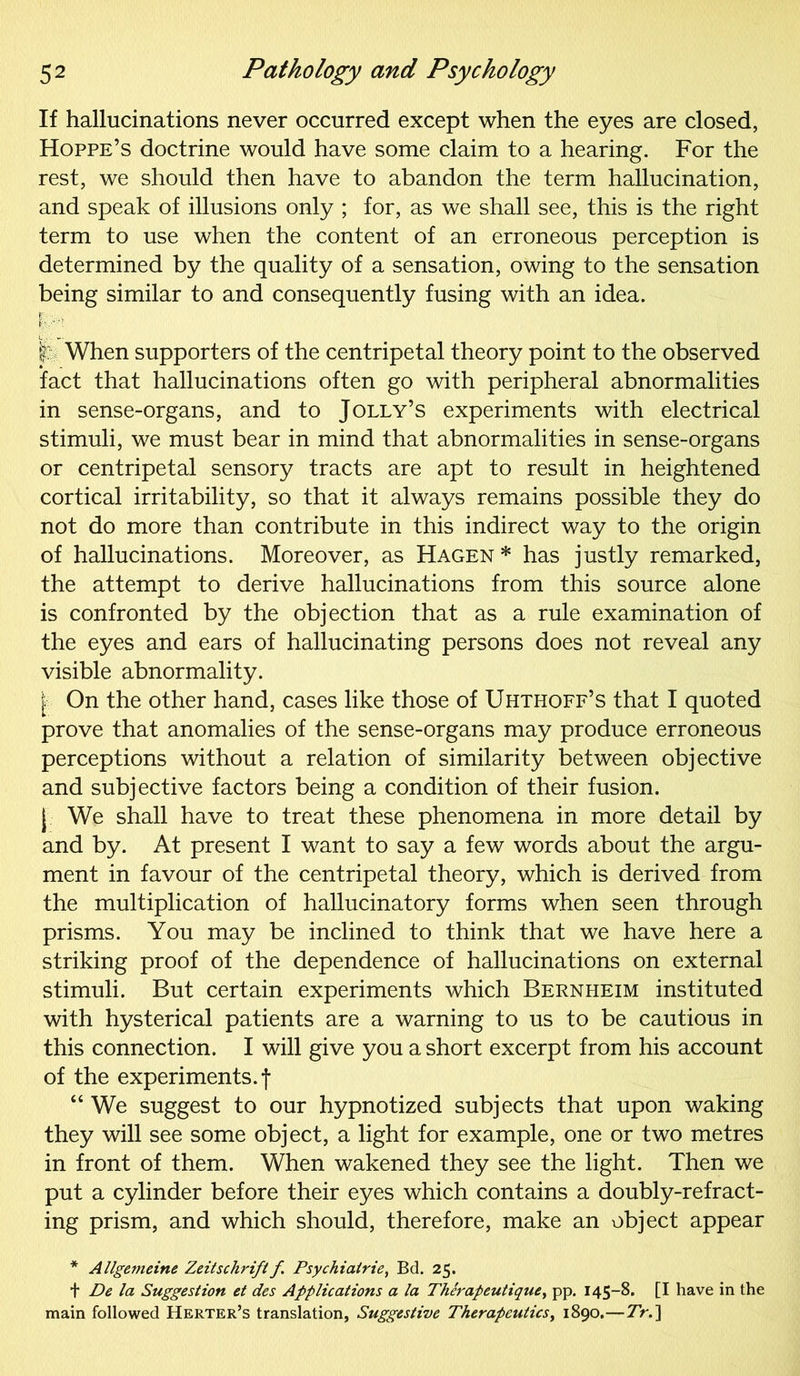 If hallucinations never occurred except when the eyes are closed, Hoppe’s doctrine would have some claim to a hearing. For the rest, we should then have to abandon the term hallucination, and speak of illusions only ; for, as we shall see, this is the right term to use when the content of an erroneous perception is determined by the quality of a sensation, owing to the sensation being similar to and consequently fusing with an idea. v When supporters of the centripetal theory point to the observed fact that hallucinations often go with peripheral abnormalities in sense-organs, and to Jolly’s experiments with electrical stimuli, we must bear in mind that abnormalities in sense-organs or centripetal sensory tracts are apt to result in heightened cortical irritability, so that it always remains possible they do not do more than contribute in this indirect way to the origin of hallucinations. Moreover, as Hagen * has justly remarked, the attempt to derive hallucinations from this source alone is confronted by the objection that as a rule examination of the eyes and ears of hallucinating persons does not reveal any visible abnormality. [■; On the other hand, cases like those of Uhthoff’s that I quoted prove that anomalies of the sense-organs may produce erroneous perceptions without a relation of similarity between objective and subjective factors being a condition of their fusion, j We shall have to treat these phenomena in more detail by and by. At present I want to say a few words about the argu- ment in favour of the centripetal theory, which is derived from the multiplication of hallucinatory forms when seen through prisms. You may be inclined to think that we have here a striking proof of the dependence of hallucinations on external stimuli. But certain experiments which Bernheim instituted with hysterical patients are a warning to us to be cautious in this connection. I will give you a short excerpt from his account of the experiments, f “ We suggest to our hypnotized subjects that upon waking they will see some object, a light for example, one or two metres in front of them. When wakened they see the light. Then we put a cylinder before their eyes which contains a doubly-refract- ing prism, and which should, therefore, make an object appear * Allge7neine Zeitschrift f Psychiairie, Bd. 25. + De la Suggestion et des Applications a la Therapeutique, pp. 145-8. [I have in the main followed Herter’s translation, Suggestive Therapeutics, 1890.—Tr.]