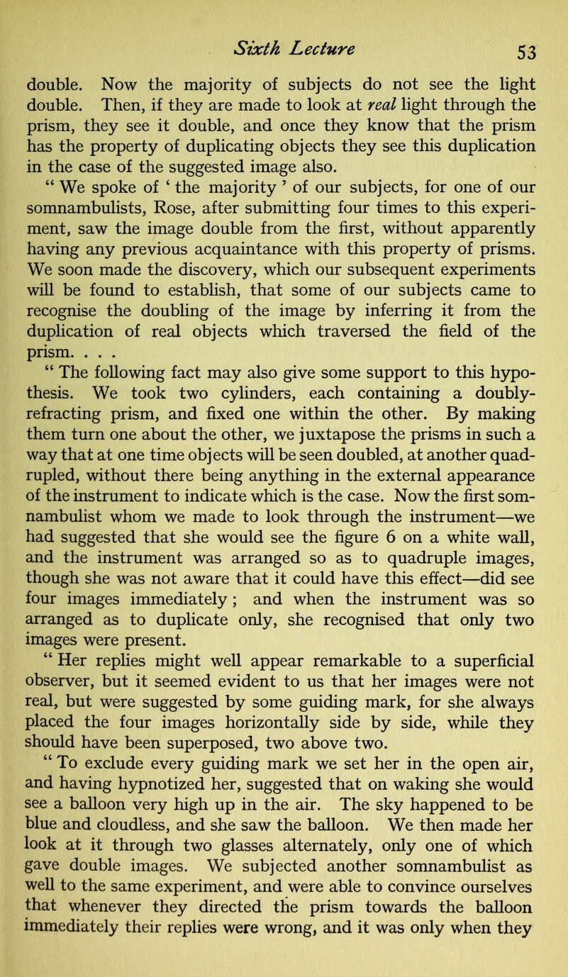 double. Now the majority of subjects do not see the light double. Then, if they are made to look at veal light through the prism, they see it double, and once they know that the prism has the property of duplicating objects they see this duplication in the case of the suggested image also. “ We spoke of ‘ the majority 5 of our subjects, for one of our somnambulists, Rose, after submitting four times to this experi- ment, saw the image double from the first, without apparently having any previous acquaintance with this property of prisms. We soon made the discovery, which our subsequent experiments will be found to establish, that some of our subjects came to recognise the doubling of the image by inferring it from the duplication of real objects which traversed the field of the prism. . . . “ The following fact may also give some support to this hypo- thesis. We took two cylinders, each containing a doubly- refracting prism, and fixed one within the other. By making them turn one about the other, we juxtapose the prisms in such a way that at one time objects will be seen doubled, at another quad- rupled, without there being anything in the external appearance of the instrument to indicate which is the case. Now the first som- nambulist whom we made to look through the instrument—we had suggested that she would see the figure 6 on a white wall, and the instrument was arranged so as to quadruple images, though she was not aware that it could have this effect—did see four images immediately ; and when the instrument was so arranged as to duplicate only, she recognised that only two images were present. “ Her replies might well appear remarkable to a superficial observer, but it seemed evident to us that her images were not real, but were suggested by some guiding mark, for she always placed the four images horizontally side by side, while they should have been superposed, two above two. “ To exclude every guiding mark we set her in the open air, and having hypnotized her, suggested that on waking she would see a balloon very high up in the air. The sky happened to be blue and cloudless, and she saw the balloon. We then made her look at it through two glasses alternately, only one of which gave double images. We subjected another somnambulist as well to the same experiment, and were able to convince ourselves that whenever they directed the prism towards the balloon immediately their replies were wrong, and it was only when they