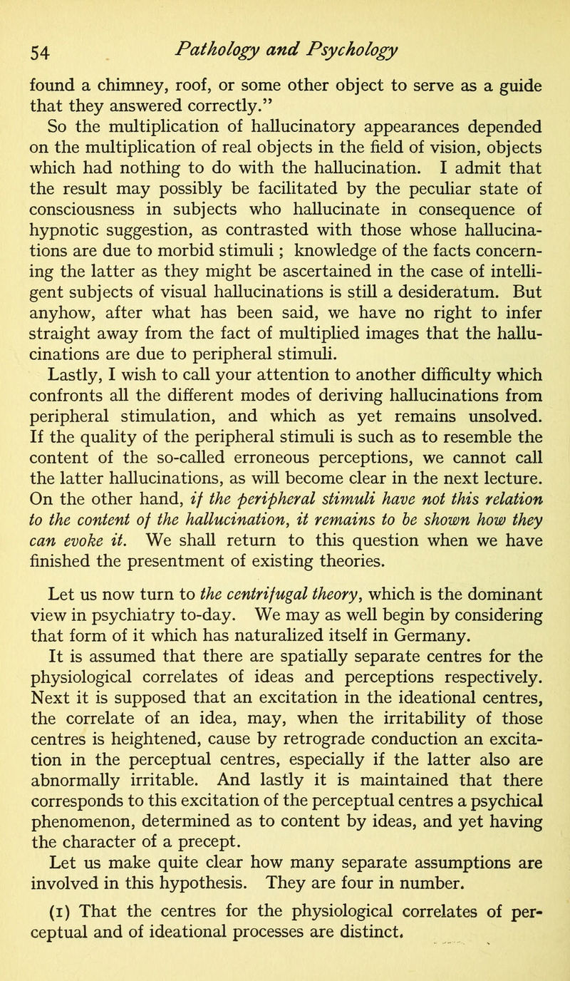 found a chimney, roof, or some other object to serve as a guide that they answered correctly.” So the multiplication of hallucinatory appearances depended on the multiplication of real objects in the field of vision, objects which had nothing to do with the hallucination. I admit that the result may possibly be facilitated by the peculiar state of consciousness in subjects who hallucinate in consequence of hypnotic suggestion, as contrasted with those whose hallucina- tions are due to morbid stimuli; knowledge of the facts concern- ing the latter as they might be ascertained in the case of intelli- gent subjects of visual hallucinations is still a desideratum. But anyhow, after what has been said, we have no right to infer straight away from the fact of multiplied images that the hallu- cinations are due to peripheral stimuli. Lastly, I wish to call your attention to another difficulty which confronts all the different modes of deriving hallucinations from peripheral stimulation, and which as yet remains unsolved. If the quality of the peripheral stimuli is such as to resemble the content of the so-called erroneous perceptions, we cannot call the latter hallucinations, as will become clear in the next lecture. On the other hand, if the peripheral stimuli have not this relation to the content of the hallucination, it remains to he shown how they can evoke it. We shall return to this question when we have finished the presentment of existing theories. Let us now turn to the centrifugal theory, which is the dominant view in psychiatry to-day. We may as well begin by considering that form of it which has naturalized itself in Germany. It is assumed that there are spatially separate centres for the physiological correlates of ideas and perceptions respectively. Next it is supposed that an excitation in the ideational centres, the correlate of an idea, may, when the irritability of those centres is heightened, cause by retrograde conduction an excita- tion in the perceptual centres, especially if the latter also are abnormally irritable. And lastly it is maintained that there corresponds to this excitation of the perceptual centres a psychical phenomenon, determined as to content by ideas, and yet having the character of a precept. Let us make quite clear how many separate assumptions are involved in this hypothesis. They are four in number. (i) That the centres for the physiological correlates of per- ceptual and of ideational processes are distinct.