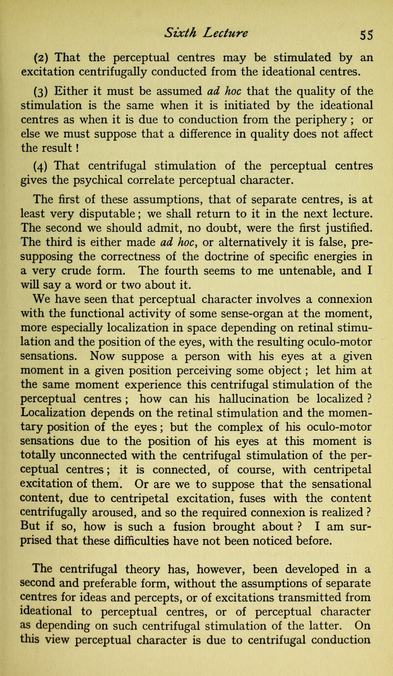 (2) That the perceptual centres may be stimulated by an excitation centrifugally conducted from the ideational centres. (3) Either it must be assumed ad hoc that the quality of the stimulation is the same when it is initiated by the ideational centres as when it is due to conduction from the periphery; or else we must suppose that a difference in quality does not affect the result! (4) That centrifugal stimulation of the perceptual centres gives the psychical correlate perceptual character. The first of these assumptions, that of separate centres, is at least very disputable; we shall return to it in the next lecture. The second we should admit, no doubt, were the first justified. The third is either made ad hoc, or alternatively it is false, pre- supposing the correctness of the doctrine of specific energies in a very crude form. The fourth seems to me untenable, and I will say a word or two about it. We have seen that perceptual character involves a connexion with the functional activity of some sense-organ at the moment, more especially localization in space depending on retinal stimu- lation and the position of the eyes, with the resulting oculo-motor sensations. Now suppose a person with his eyes at a given moment in a given position perceiving some object; let him at the same moment experience this centrifugal stimulation of the perceptual centres ; how can his hallucination be localized ? Localization depends on the retinal stimulation and the momen- tary position of the eyes; but the complex of his oculo-motor sensations due to the position of his eyes at this moment is totally unconnected with the centrifugal stimulation of the per- ceptual centres; it is connected, of course, with centripetal excitation of them. Or are we to suppose that the sensational content, due to centripetal excitation, fuses with the content centrifugally aroused, and so the required connexion is realized ? But if so, how is such a fusion brought about ? I am sur- prised that these difficulties have not been noticed before. The centrifugal theory has, however, been developed in a second and preferable form, without the assumptions of separate centres for ideas and percepts, or of excitations transmitted from ideational to perceptual centres, or of perceptual character as depending on such centrifugal stimulation of the latter. On this view perceptual character is due to centrifugal conduction