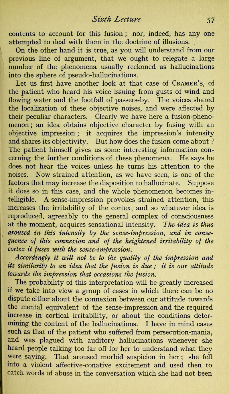 contents to account for this fusion ; nor, indeed, has any one attempted to deal with them in the doctrine of illusions. On the other hand it is true, as you will understand from our previous line of argument, that we ought to relegate a large number of the phenomena usually reckoned as hallucinations into the sphere of pseudo-hallucinations. Let us first have another look at that case of Cramer’s, of the patient who heard his voice issuing from gusts of wind and flowing water and the footfall of passers-by. The voices shared the localization of these objective noises, and were affected by their peculiar characters. Clearly we have here a fusion-pheno- menon; an idea obtains objective character by fusing with an objective impression; it acquires the impression’s intensity and shares its objectivity. But how does the fusion come about ? The patient himself gives us some interesting information con- cerning the further conditions of these phenomena. He says he does not hear the voices unless he turns his attention to the noises. Now strained attention, as we have seen, is one of the factors that may increase the disposition to hallucinate. Suppose it does so in this case, and the whole phenomenon becomes in- telligible. A sense-impression provokes strained attention, this increases the irritability of the cortex, and so whatever idea is reproduced, agreeably to the general complex of consciousness at the moment, acquires sensational intensity. The idea is thus aroused in this intensity by the sense-impression, and in conse- quence of this connexion and of the heightened irritability of the cortex it fuses with the sense-impression. Accordingly it will not be to the quality of the impression and its similarity to an idea that the fusion is due ; it is our attitude towards the impression that occasions the fusion. The probability of this interpretation will be greatly increased if we take into view a group of cases in which there can be no dispute either about the connexion between our attitude towards the mental equivalent of the sense-impression and the required increase in cortical irritability, or about the conditions deter- mining the content of the hallucinations. I have in mind cases such as that of the patient who suffered from persecution-mania, and was plagued with auditory hallucinations whenever she heard people talking too far off for her to understand what they were saying. That aroused morbid suspicion in her; she fell into a violent affective-conative excitement and used then to catch words of abuse in the conversation which she had not been