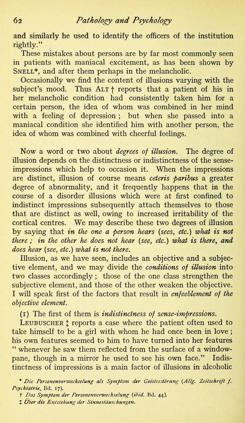 and similarly he used to identify the officers of the institution rightly.” These mistakes about persons are by far most commonly seen in patients with maniacal excitement, as has been shown by Snell*, and after them perhaps in the melancholic. Occasionally we find the content of illusions varying with the subject’s mood. Thus Alt f reports that a patient of his in her melancholic condition had consistently taken him for a certain person, the idea of whom was combined in her mind with a feeling of depression ; but when she passed into a maniacal condition she identified him with another person, the idea of whom was combined with cheerful feelings. Now a word or two about degrees of illusion. The degree of illusion depends on the distinctness or indistinctness of the sense- impressions which help to occasion it. When the impressions are distinct, illusion of course means ceteris paribus a greater degree of abnormality, and it frequently happens that in the course of a disorder illusions which were at first confined to indistinct impressions subsequently attach themselves to those that are distinct as well, owing to increased irritability of the cortical centres. We may describe these two degrees of illusion by saying that in the one a person hears (sees, etc.) what is not there ; in the other he does not hear (see, etc.) what is there, and does hear (see, etc.) what is not there. Illusion, as we have seen, includes an objective and a subjec- tive element, and we may divide the conditions of illusion into two classes accordingly ; those of the one class strengthen the subjective element, and those of the other weaken the objective. I will speak first of the factors that result in enfeeblement of the objective element. (i) The first of them is indistinctness of sense-impressions. Leubuscher J reports a case where the patient often used to take himself to be a girl with whom he had once been in love ; his own features seemed to him to have turned into her features “ whenever he saw them reflected from the surface of a window- pane, though in a mirror he used to see his own face.” Indis- tinctness of impressions is a main factor of illusions in alcoholic * Die Personenverwechselung als Symptom der Geistesstdrung (Allg. Zeitschrift f. Psychiatric, Bd. 17). f Das Symptom der Personenverwechselung {ibid. Bd. 44). X Uber die Entstehung der Sinnestauschungen.