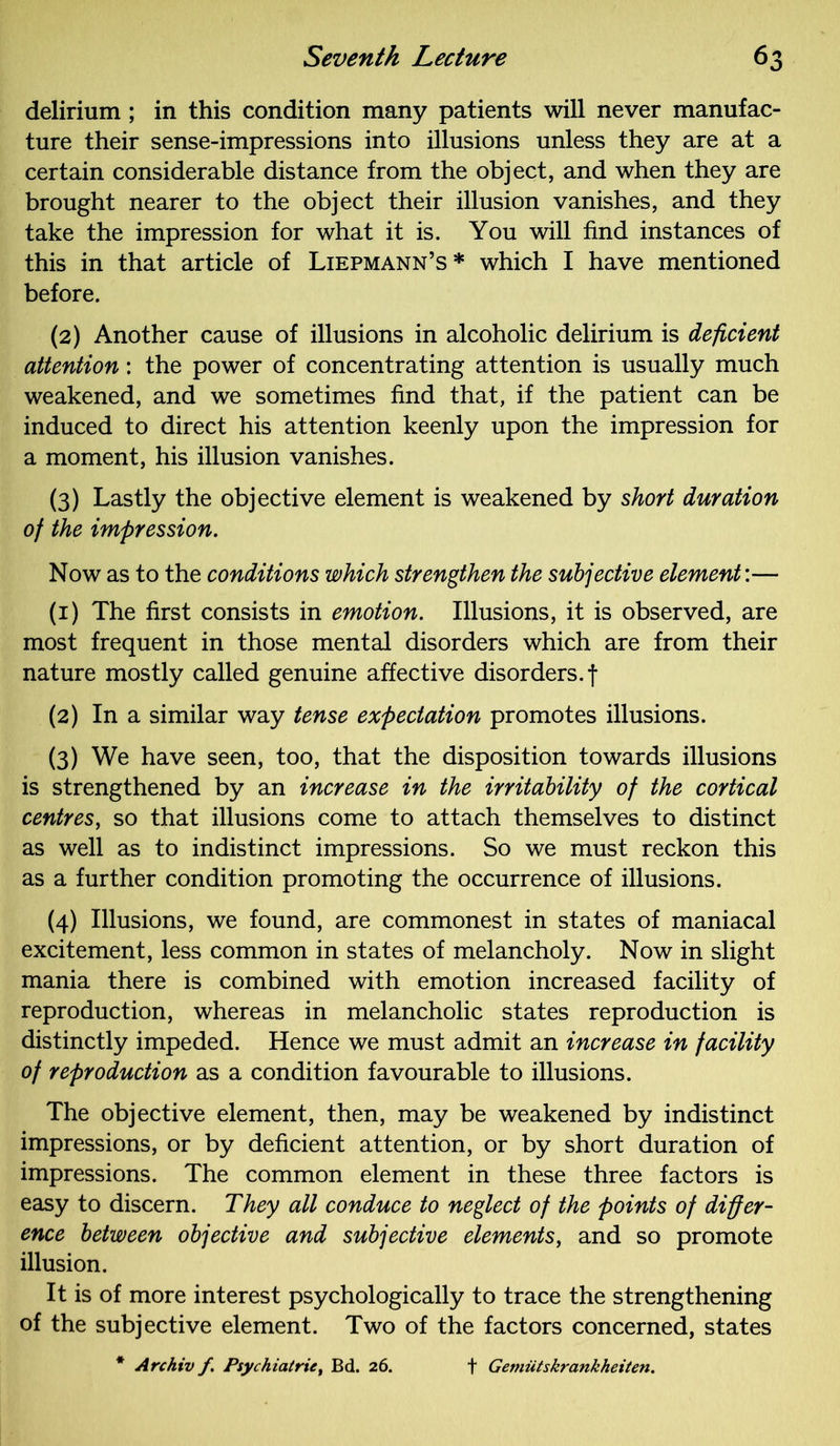 delirium ; in this condition many patients will never manufac- ture their sense-impressions into illusions unless they are at a certain considerable distance from the object, and when they are brought nearer to the object their illusion vanishes, and they take the impression for what it is. You will find instances of this in that article of Liepmann’s* which I have mentioned before. (2) Another cause of illusions in alcoholic delirium is deficient attention: the power of concentrating attention is usually much weakened, and we sometimes find that, if the patient can be induced to direct his attention keenly upon the impression for a moment, his illusion vanishes. (3) Lastly the objective element is weakened by short duration of the impression. Now as to the conditions which strengthen the subjective element’.— (1) The first consists in emotion. Illusions, it is observed, are most frequent in those mental disorders which are from their nature mostly called genuine affective disorders.! (2) In a similar way tense expectation promotes illusions. (3) We have seen, too, that the disposition towards illusions is strengthened by an increase in the irritability of the cortical centres, so that illusions come to attach themselves to distinct as well as to indistinct impressions. So we must reckon this as a further condition promoting the occurrence of illusions. (4) Illusions, we found, are commonest in states of maniacal excitement, less common in states of melancholy. Now in slight mania there is combined with emotion increased facility of reproduction, whereas in melancholic states reproduction is distinctly impeded. Hence we must admit an increase in facility of reproduction as a condition favourable to illusions. The objective element, then, may be weakened by indistinct impressions, or by deficient attention, or by short duration of impressions. The common element in these three factors is easy to discern. They all conduce to neglect of the points of differ- ence between objective and subjective elements, and so promote illusion. It is of more interest psychologically to trace the strengthening of the subjective element. Two of the factors concerned, states * Archiv f. Psychiatric, Bd. 26. f Gemiitskrankheiten.
