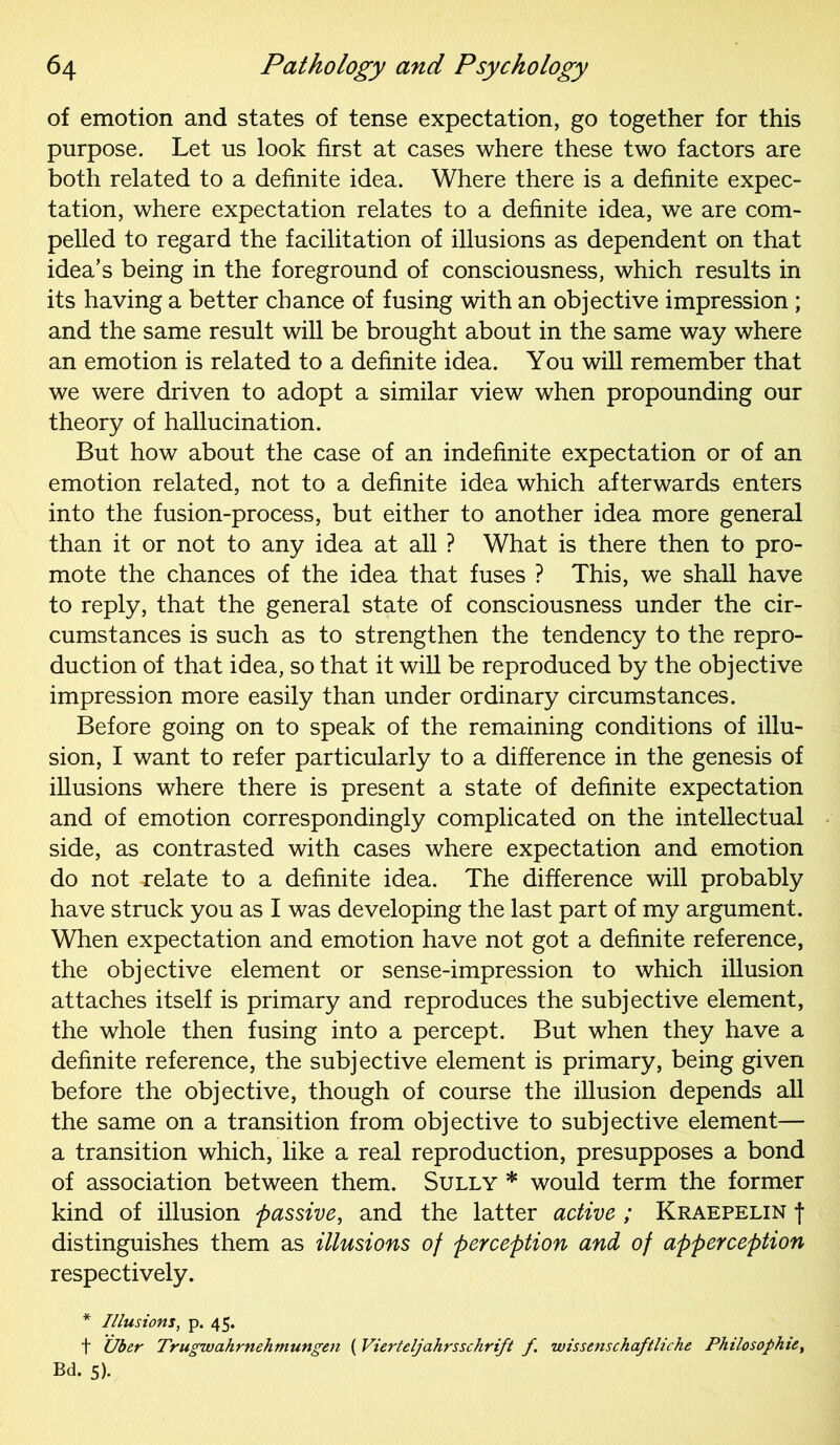 of emotion and states of tense expectation, go together for this purpose. Let us look first at cases where these two factors are both related to a definite idea. Where there is a definite expec- tation, where expectation relates to a definite idea, we are com- pelled to regard the facilitation of illusions as dependent on that idea’s being in the foreground of consciousness, which results in its having a better chance of fusing with an objective impression ; and the same result will be brought about in the same way where an emotion is related to a definite idea. You will remember that we were driven to adopt a similar view when propounding our theory of hallucination. But how about the case of an indefinite expectation or of an emotion related, not to a definite idea which afterwards enters into the fusion-process, but either to another idea more general than it or not to any idea at all ? What is there then to pro- mote the chances of the idea that fuses ? This, we shall have to reply, that the general state of consciousness under the cir- cumstances is such as to strengthen the tendency to the repro- duction of that idea, so that it will be reproduced by the objective impression more easily than under ordinary circumstances. Before going on to speak of the remaining conditions of illu- sion, I want to refer particularly to a difference in the genesis of illusions where there is present a state of definite expectation and of emotion correspondingly complicated on the intellectual side, as contrasted with cases where expectation and emotion do not relate to a definite idea. The difference will probably have struck you as I was developing the last part of my argument. When expectation and emotion have not got a definite reference, the objective element or sense-impression to which illusion attaches itself is primary and reproduces the subjective element, the whole then fusing into a percept. But when they have a definite reference, the subjective element is primary, being given before the objective, though of course the illusion depends all the same on a transition from objective to subjective element— a transition which, like a real reproduction, presupposes a bond of association between them. Sully * would term the former kind of illusion passive, and the latter active ; Kraepelin f distinguishes them as illusions of perception and of apperception respectively. * Illusions, p. 45. t Uber Trugwahrnehmungen ( Vierteljahrsschrift f wissenschaftliche Philosophic, Bd. 5).