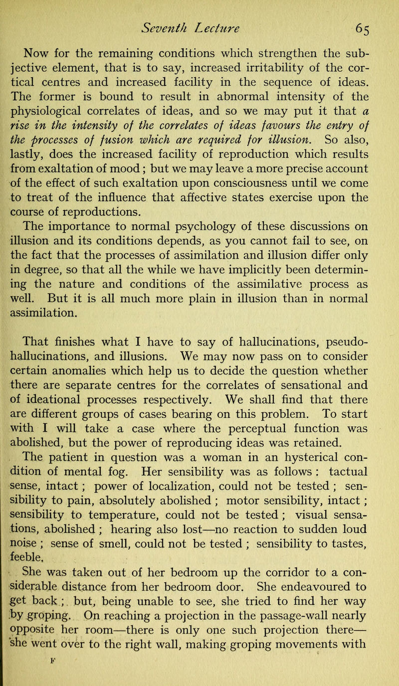 Now for the remaining conditions which strengthen the sub- jective element, that is to say, increased irritability of the cor- tical centres and increased facility in the sequence of ideas. The former is bound to result in abnormal intensity of the physiological correlates of ideas, and so we may put it that a rise in the intensity of the correlates of ideas favours the entry of the processes of fusion which are required for illusion. So also, lastly, does the increased facility of reproduction which results from exaltation of mood; but we may leave a more precise account of the effect of such exaltation upon consciousness until we come to treat of the influence that affective states exercise upon the course of reproductions. The importance to normal psychology of these discussions on illusion and its conditions depends, as you cannot fail to see, on the fact that the processes of assimilation and illusion differ only in degree, so that all the while we have implicitly been determin- ing the nature and conditions of the assimilative process as well. But it is all much more plain in illusion than in normal assimilation. That finishes what I have to say of hallucinations, pseudo- hallucinations, and illusions. We may now pass on to consider certain anomalies which help us to decide the question whether there are separate centres for the correlates of sensational and of ideational processes respectively. We shall find that there are different groups of cases bearing on this problem. To start with I will take a case where the perceptual function was abolished, but the power of reproducing ideas was retained. The patient in question was a woman in an hysterical con- dition of mental fog. Her sensibility was as follows : tactual sense, intact; power of localization, could not be tested ; sen- sibility to pain, absolutely abolished ; motor sensibility, intact; sensibility to temperature, could not be tested ; visual sensa- tions, abolished ; hearing also lost—no reaction to sudden loud noise ; sense of smell, could not be tested ; sensibility to tastes, feeble. She was taken out of her bedroom up the corridor to a con- siderable distance from her bedroom door. She endeavoured to get back;, but, being unable to see, she tried to find her way by groping. On reaching a projection in the passage-wall nearly opposite her room—there is only one such projection there— she went over to the right wall, making groping movements with F
