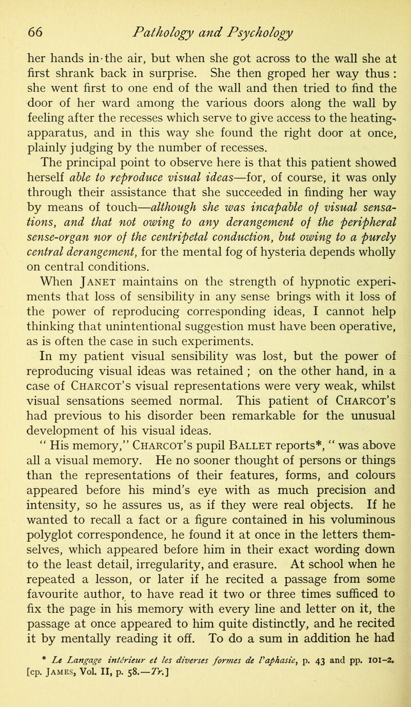 her hands in-the air, but when she got across to the wall she at first shrank back in surprise. She then groped her way thus : she went first to one end of the wall and then tried to find the door of her ward among the various doors along the wall by feeling after the recesses which serve to give access to the heating- apparatus, and in this way she found the right door at once, plainly judging by the number of recesses. The principal point to observe here is that this patient showed herself able to reproduce visual ideas—for, of course, it was only through their assistance that she succeeded in finding her way by means of touch—although she was incapable of visual sensa- tions, and that not owing to any derangement of the peripheral sense-organ nor of the centripetal conduction, but owing to a purely central derangement, for the mental fog of hysteria depends wholly on central conditions. When Janet maintains on the strength of hypnotic experi- ments that loss of sensibility in any sense brings with it loss of the power of reproducing corresponding ideas, I cannot help thinking that unintentional suggestion must have been operative, as is often the case in such experiments. In my patient visual sensibility was lost, but the power of reproducing visual ideas was retained ; on the other hand, in a case of Charcot’s visual representations were very weak, whilst visual sensations seemed normal. This patient of Charcot’s had previous to his disorder been remarkable for the unusual development of his visual ideas. “ His memory,” Charcot’s pupil Ballet reports*, “ was above all a visual memory. He no sooner thought of persons or things than the representations of their features, forms, and colours appeared before his mind’s eye with as much precision and intensity, so he assures us, as if they were real objects. If he wanted to recall a fact or a figure contained in his voluminous polyglot correspondence, he found it at once in the letters them- selves, which appeared before him in their exact wording down to the least detail, irregularity, and erasure. At school when he repeated a lesson, or later if he recited a passage from some favourite author, to have read it two or three times sufficed to fix the page in his memory with every line and letter on it, the passage at once appeared to him quite distinctly, and he recited it by mentally reading it off. To do a sum in addition he had * Le Langage intdrieur et les diverses formes de Paphasie, p. 43 and pp. 101-2. [cp. James, Vol. II, p. 58.—7>.]